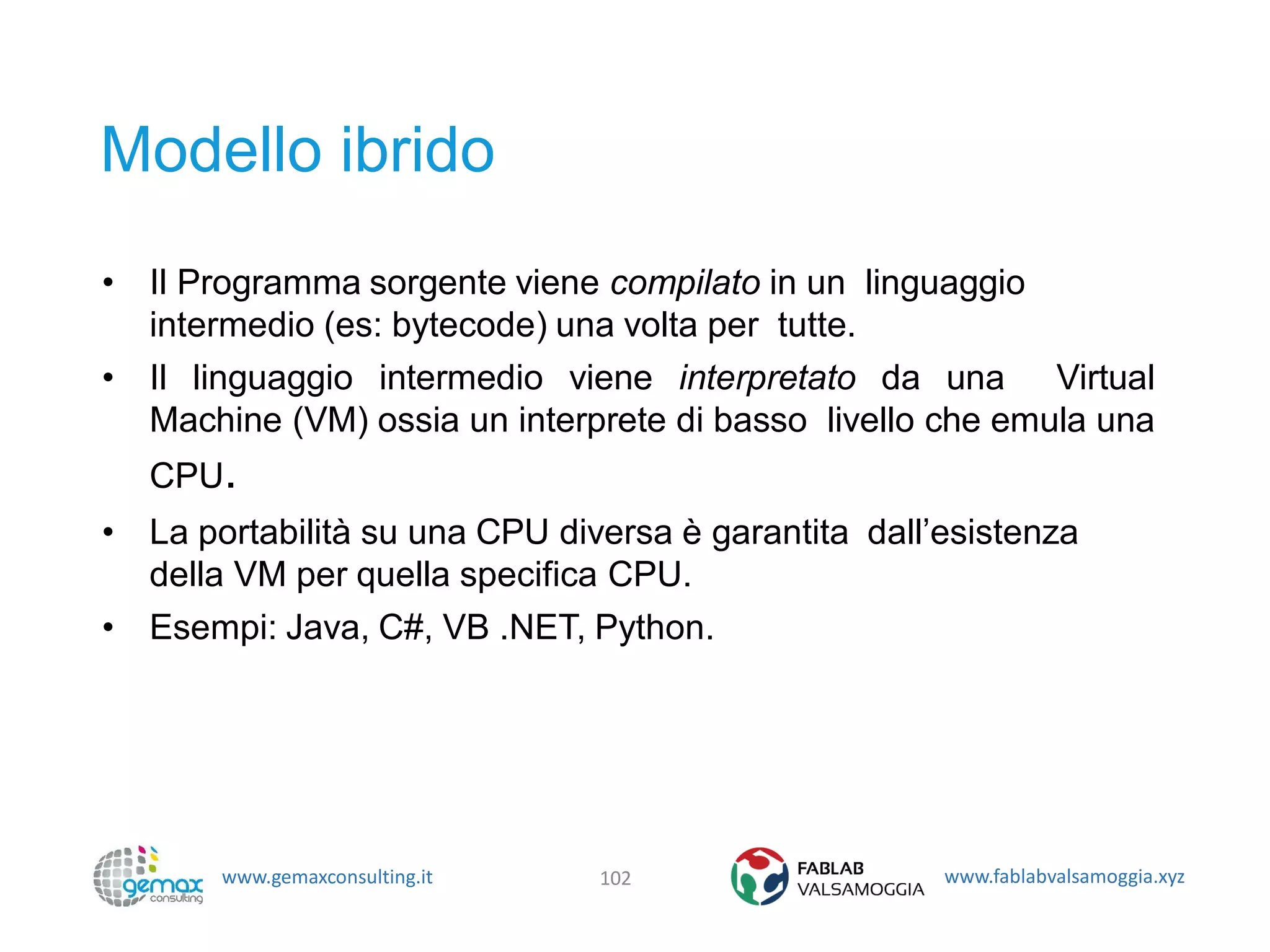 www.gemaxconsulting.it www.fablabvalsamoggia.xyz
Modello ibrido
• Il Programma sorgente viene compilato in un linguaggio
intermedio (es: bytecode) una volta per tutte.
• Il linguaggio intermedio viene interpretato da una Virtual
Machine (VM) ossia un interprete di basso livello che emula una
CPU.
• La portabilità su una CPU diversa è garantita dall’esistenza
della VM per quella specifica CPU.
• Esempi: Java, C#, VB .NET, Python.
102
 