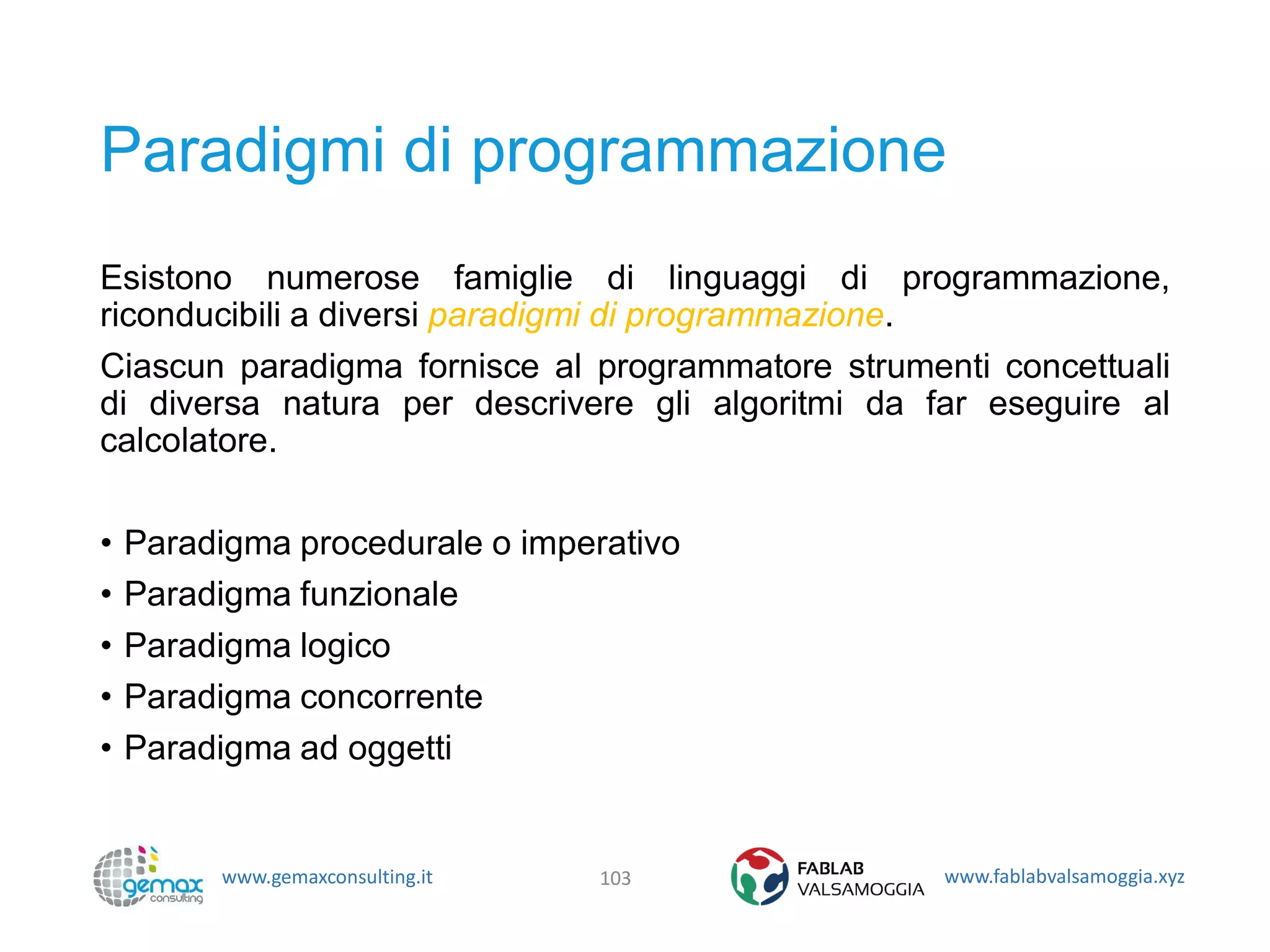 www.gemaxconsulting.it www.fablabvalsamoggia.xyz
Paradigmi di programmazione
Esistono numerose famiglie di linguaggi di programmazione,
riconducibili a diversi paradigmi di programmazione.
Ciascun paradigma fornisce al programmatore strumenti concettuali
di diversa natura per descrivere gli algoritmi da far eseguire al
calcolatore.
• Paradigma procedurale o imperativo
• Paradigma funzionale
• Paradigma logico
• Paradigma concorrente
• Paradigma ad oggetti
103
 