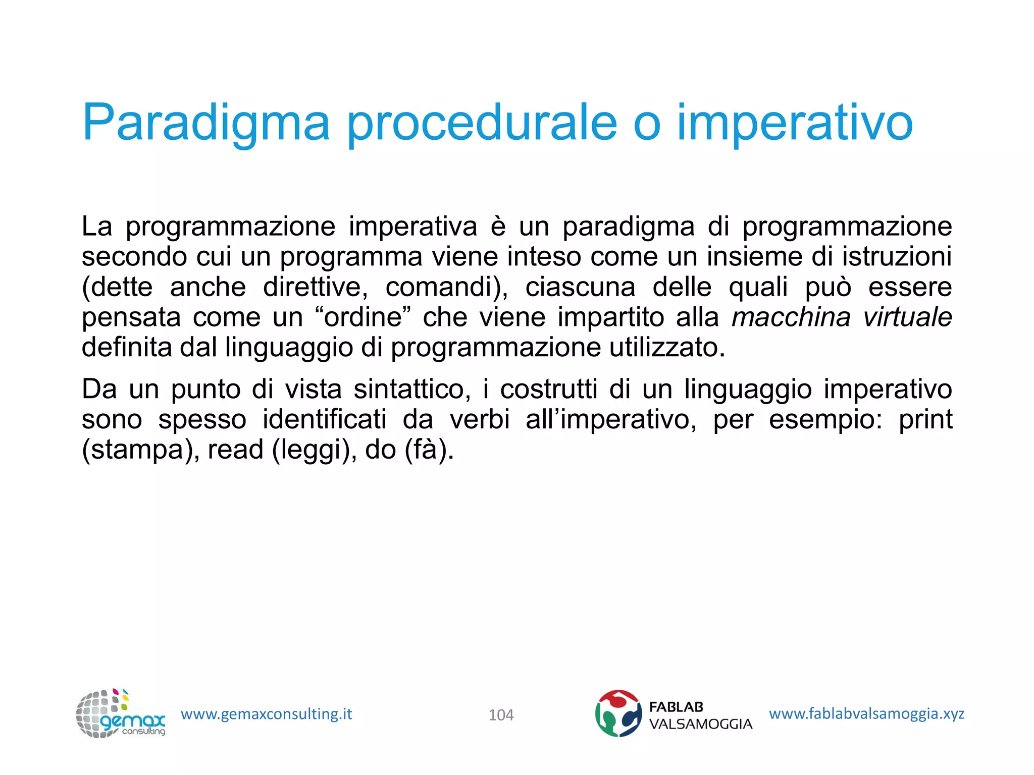 www.gemaxconsulting.it www.fablabvalsamoggia.xyz
Paradigma procedurale o imperativo
La programmazione imperativa è un paradigma di programmazione
secondo cui un programma viene inteso come un insieme di istruzioni
(dette anche direttive, comandi), ciascuna delle quali può essere
pensata come un “ordine” che viene impartito alla macchina virtuale
definita dal linguaggio di programmazione utilizzato.
Da un punto di vista sintattico, i costrutti di un linguaggio imperativo
sono spesso identificati da verbi all’imperativo, per esempio: print
(stampa), read (leggi), do (fà).
104
 