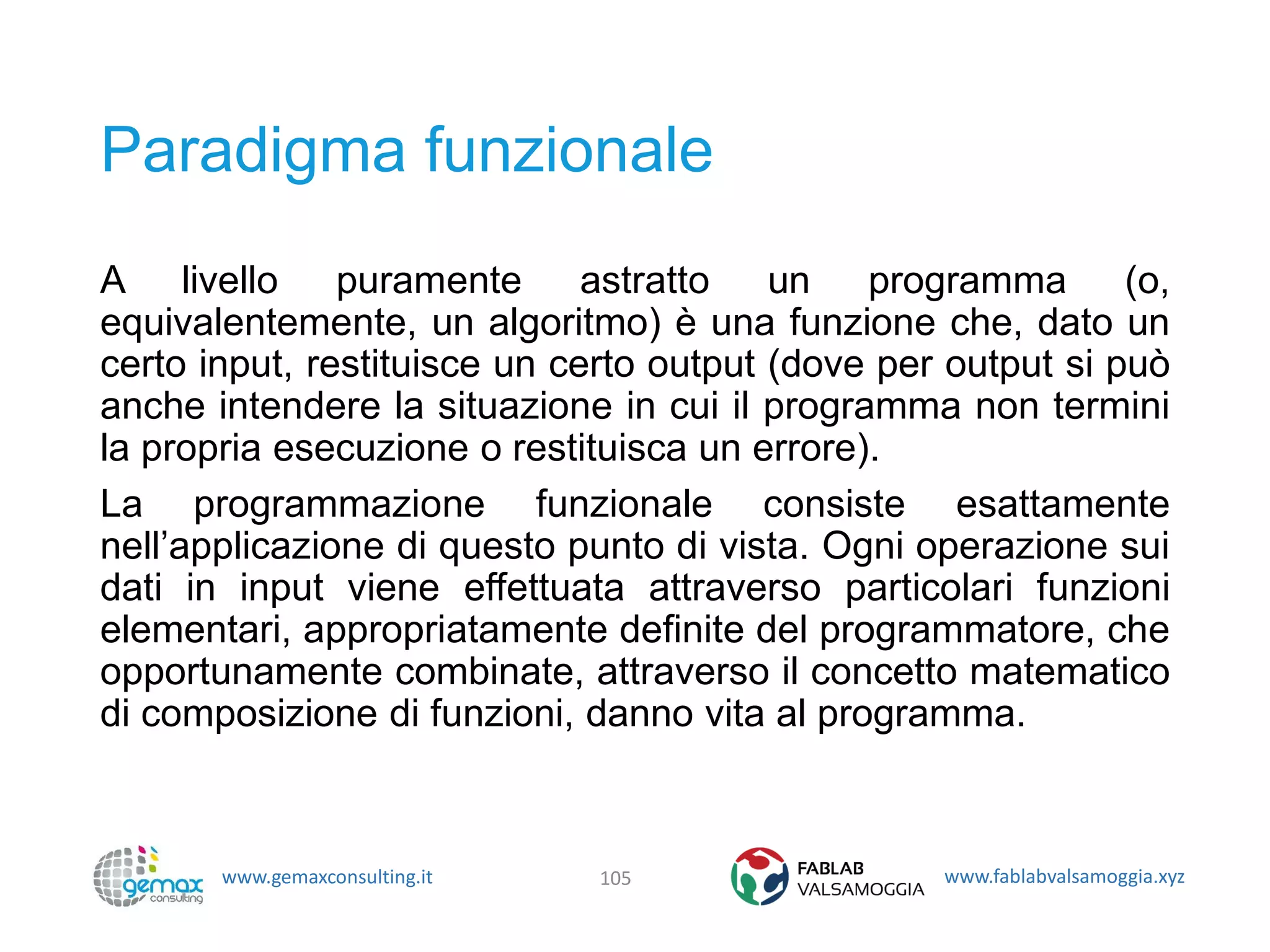 www.gemaxconsulting.it www.fablabvalsamoggia.xyz
Paradigma funzionale
A livello puramente astratto un programma (o,
equivalentemente, un algoritmo) è una funzione che, dato un
certo input, restituisce un certo output (dove per output si può
anche intendere la situazione in cui il programma non termini
la propria esecuzione o restituisca un errore).
La programmazione funzionale consiste esattamente
nell’applicazione di questo punto di vista. Ogni operazione sui
dati in input viene effettuata attraverso particolari funzioni
elementari, appropriatamente definite del programmatore, che
opportunamente combinate, attraverso il concetto matematico
di composizione di funzioni, danno vita al programma.
105
 