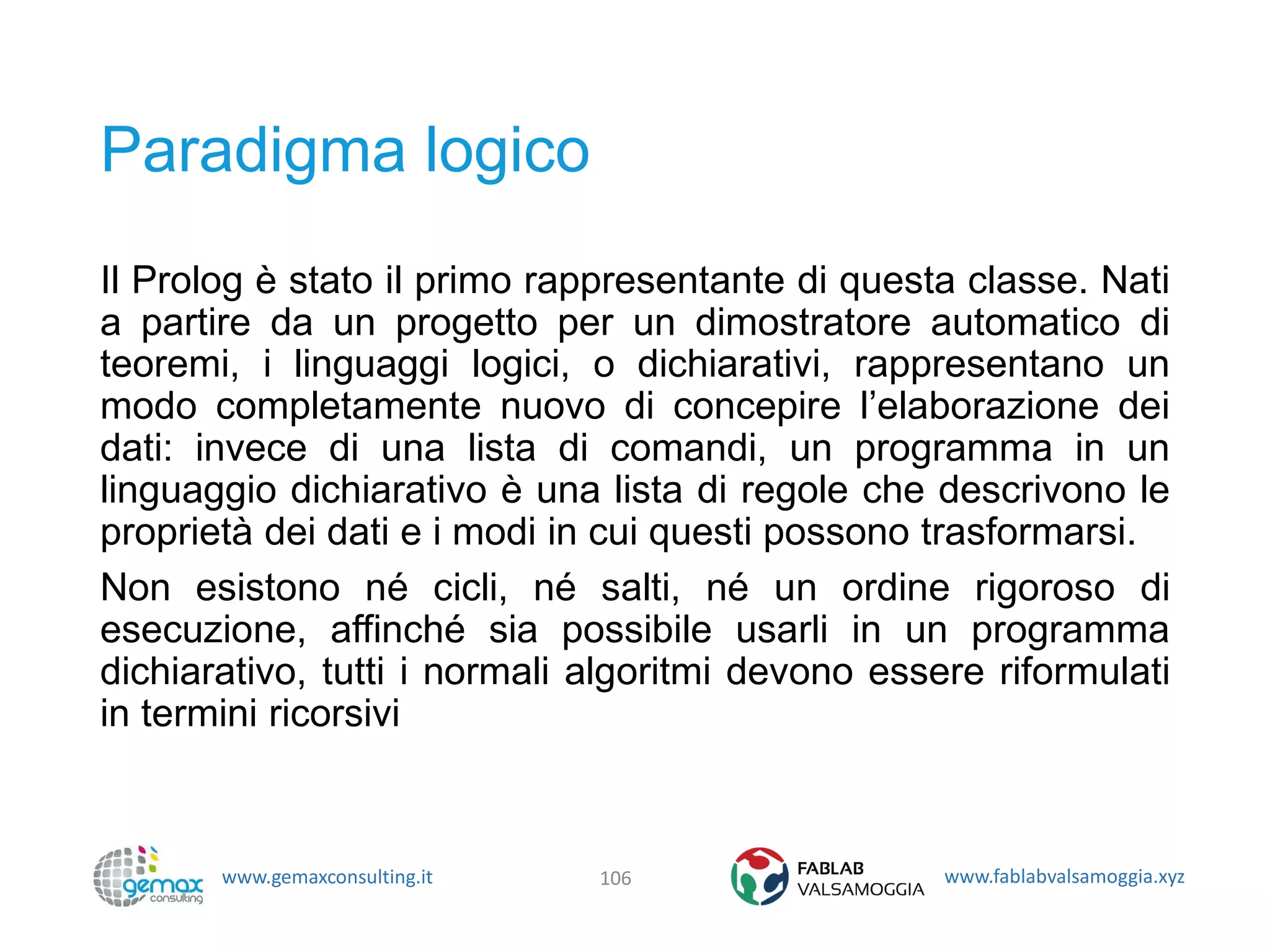 www.gemaxconsulting.it www.fablabvalsamoggia.xyz
Paradigma logico
Il Prolog è stato il primo rappresentante di questa classe. Nati
a partire da un progetto per un dimostratore automatico di
teoremi, i linguaggi logici, o dichiarativi, rappresentano un
modo completamente nuovo di concepire l’elaborazione dei
dati: invece di una lista di comandi, un programma in un
linguaggio dichiarativo è una lista di regole che descrivono le
proprietà dei dati e i modi in cui questi possono trasformarsi.
Non esistono né cicli, né salti, né un ordine rigoroso di
esecuzione, affinché sia possibile usarli in un programma
dichiarativo, tutti i normali algoritmi devono essere riformulati
in termini ricorsivi
106
 