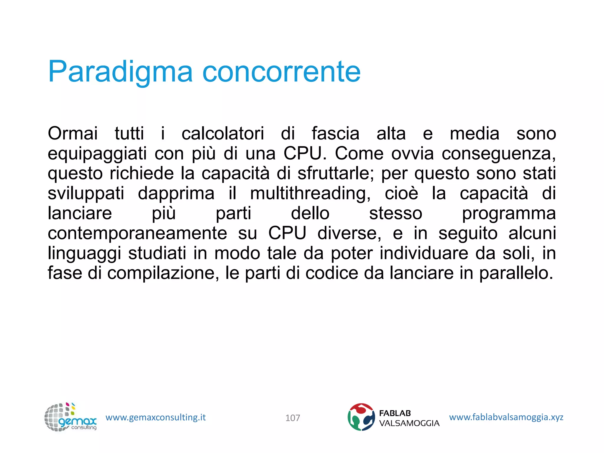www.gemaxconsulting.it www.fablabvalsamoggia.xyz
Paradigma concorrente
Ormai tutti i calcolatori di fascia alta e media sono
equipaggiati con più di una CPU. Come ovvia conseguenza,
questo richiede la capacità di sfruttarle; per questo sono stati
sviluppati dapprima il multithreading, cioè la capacità di
lanciare più parti dello stesso programma
contemporaneamente su CPU diverse, e in seguito alcuni
linguaggi studiati in modo tale da poter individuare da soli, in
fase di compilazione, le parti di codice da lanciare in parallelo.
107
 