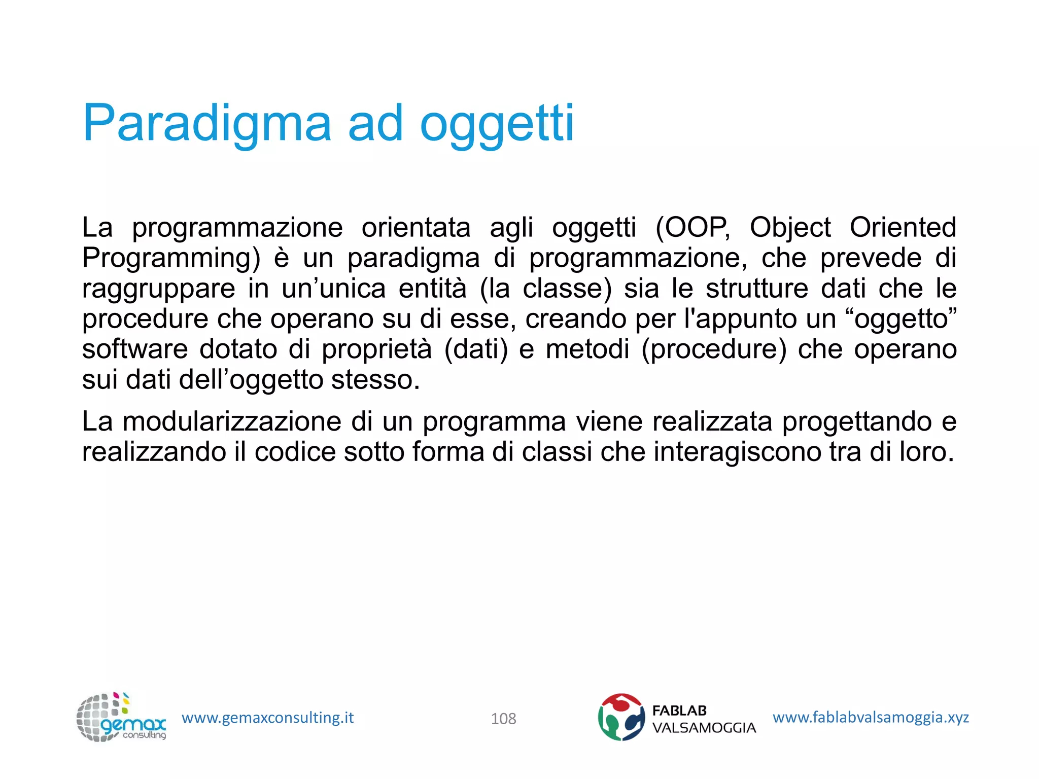 www.gemaxconsulting.it www.fablabvalsamoggia.xyz
Paradigma ad oggetti
La programmazione orientata agli oggetti (OOP, Object Oriented
Programming) è un paradigma di programmazione, che prevede di
raggruppare in un’unica entità (la classe) sia le strutture dati che le
procedure che operano su di esse, creando per l'appunto un “oggetto”
software dotato di proprietà (dati) e metodi (procedure) che operano
sui dati dell’oggetto stesso.
La modularizzazione di un programma viene realizzata progettando e
realizzando il codice sotto forma di classi che interagiscono tra di loro.
108
 