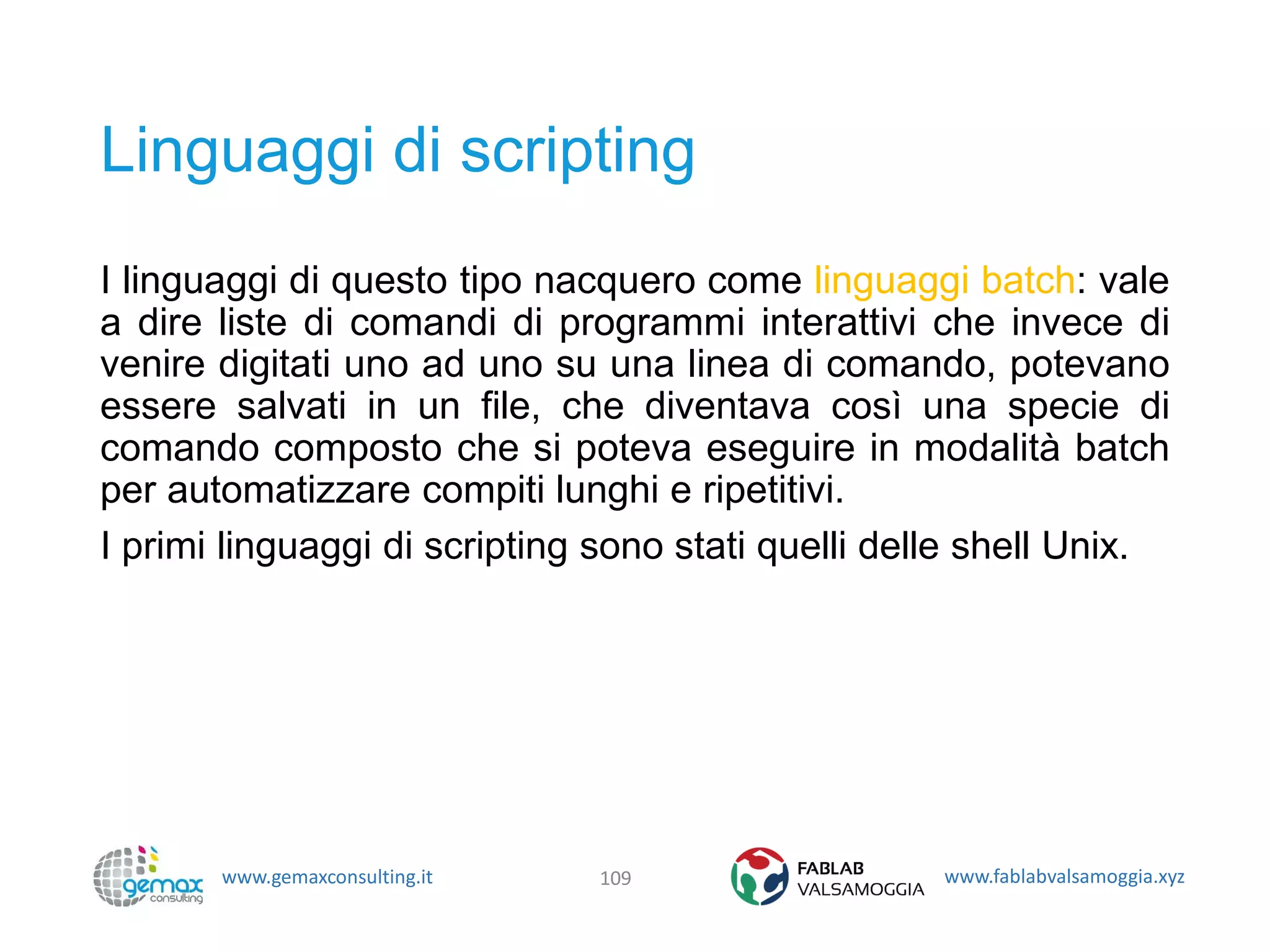 www.gemaxconsulting.it www.fablabvalsamoggia.xyz
Linguaggi di scripting
I linguaggi di questo tipo nacquero come linguaggi batch: vale
a dire liste di comandi di programmi interattivi che invece di
venire digitati uno ad uno su una linea di comando, potevano
essere salvati in un file, che diventava così una specie di
comando composto che si poteva eseguire in modalità batch
per automatizzare compiti lunghi e ripetitivi.
I primi linguaggi di scripting sono stati quelli delle shell Unix.
109
 