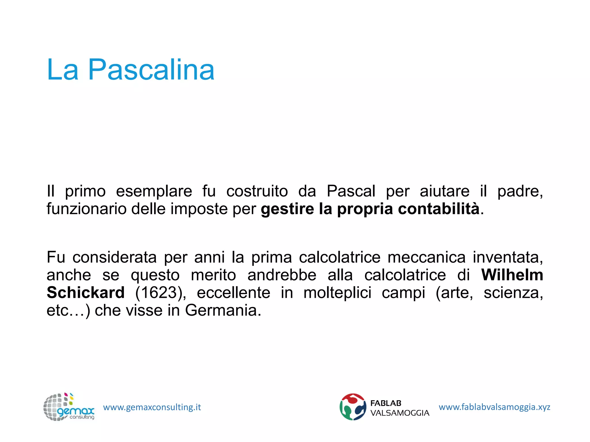 www.gemaxconsulting.it www.fablabvalsamoggia.xyz
La Pascalina
Il primo esemplare fu costruito da Pascal per aiutare il padre,
funzionario delle imposte per gestire la propria contabilità.
Fu considerata per anni la prima calcolatrice meccanica inventata,
anche se questo merito andrebbe alla calcolatrice di Wilhelm
Schickard (1623), eccellente in molteplici campi (arte, scienza,
etc…) che visse in Germania.
 