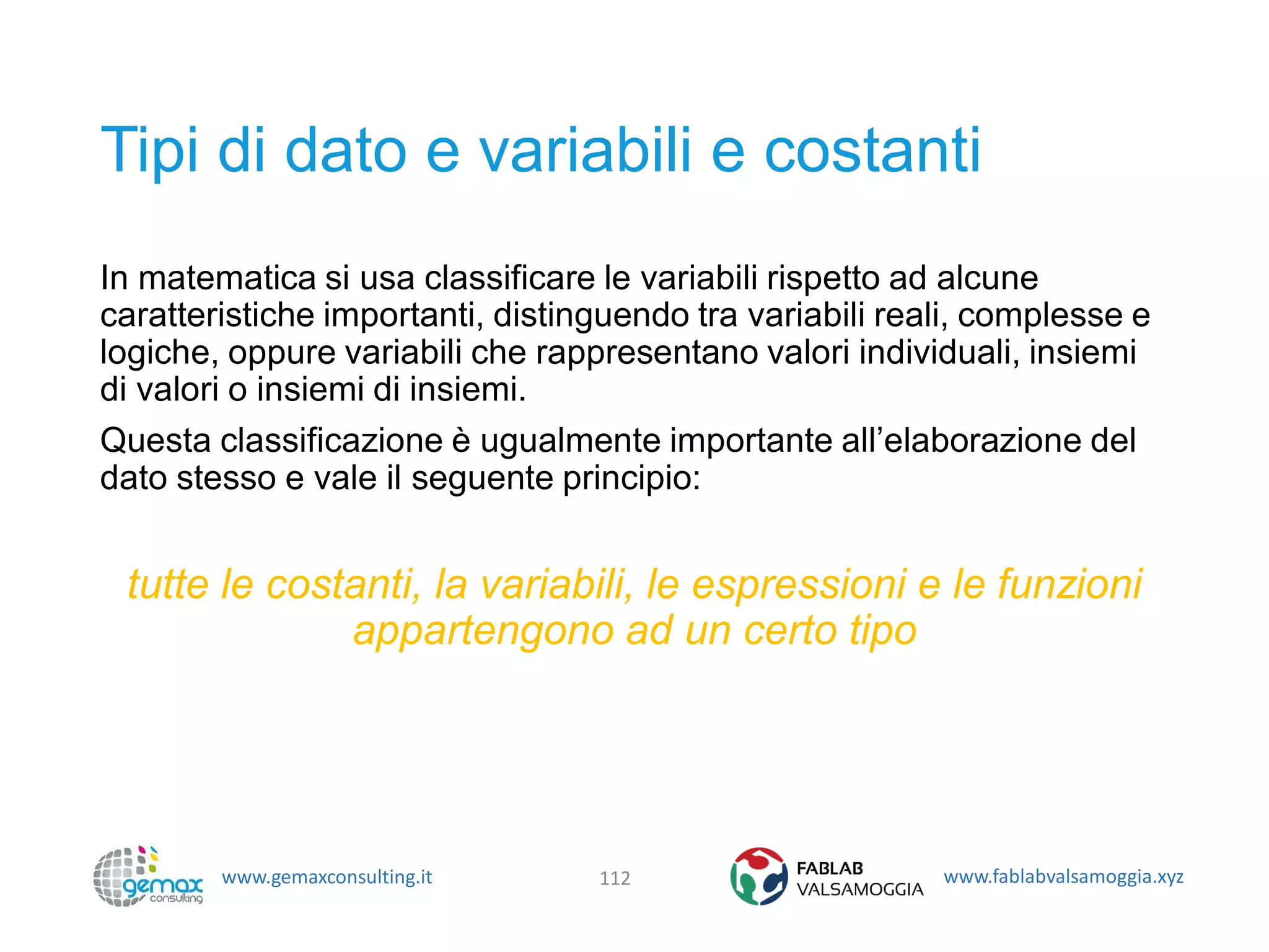 www.gemaxconsulting.it www.fablabvalsamoggia.xyz
Tipi di dato e variabili e costanti
In matematica si usa classificare le variabili rispetto ad alcune
caratteristiche importanti, distinguendo tra variabili reali, complesse e
logiche, oppure variabili che rappresentano valori individuali, insiemi
di valori o insiemi di insiemi.
Questa classificazione è ugualmente importante all’elaborazione del
dato stesso e vale il seguente principio:
tutte le costanti, la variabili, le espressioni e le funzioni
appartengono ad un certo tipo
112
 