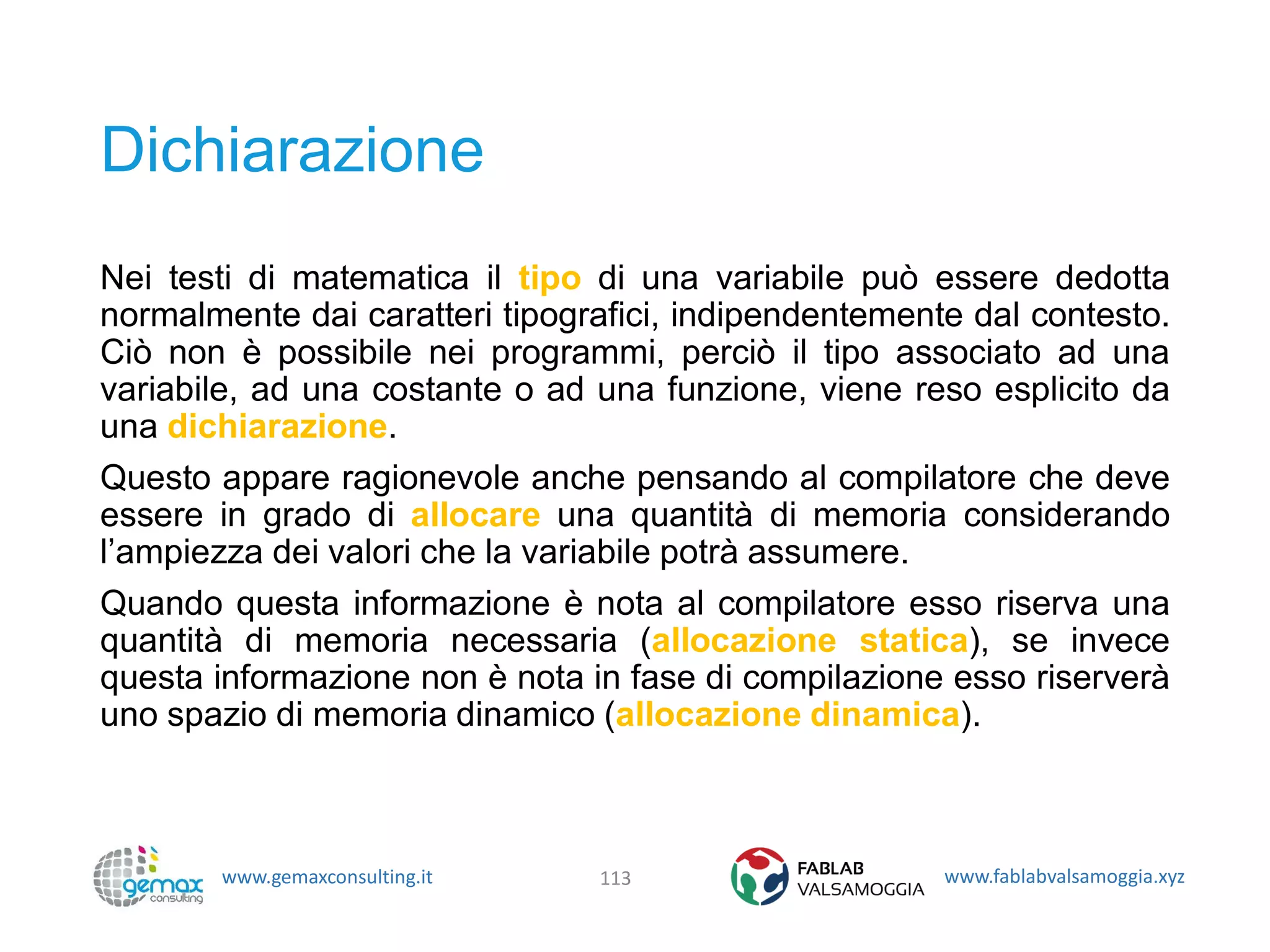 www.gemaxconsulting.it www.fablabvalsamoggia.xyz
Dichiarazione
Nei testi di matematica il tipo di una variabile può essere dedotta
normalmente dai caratteri tipografici, indipendentemente dal contesto.
Ciò non è possibile nei programmi, perciò il tipo associato ad una
variabile, ad una costante o ad una funzione, viene reso esplicito da
una dichiarazione.
Questo appare ragionevole anche pensando al compilatore che deve
essere in grado di allocare una quantità di memoria considerando
l’ampiezza dei valori che la variabile potrà assumere.
Quando questa informazione è nota al compilatore esso riserva una
quantità di memoria necessaria (allocazione statica), se invece
questa informazione non è nota in fase di compilazione esso riserverà
uno spazio di memoria dinamico (allocazione dinamica).
113
 