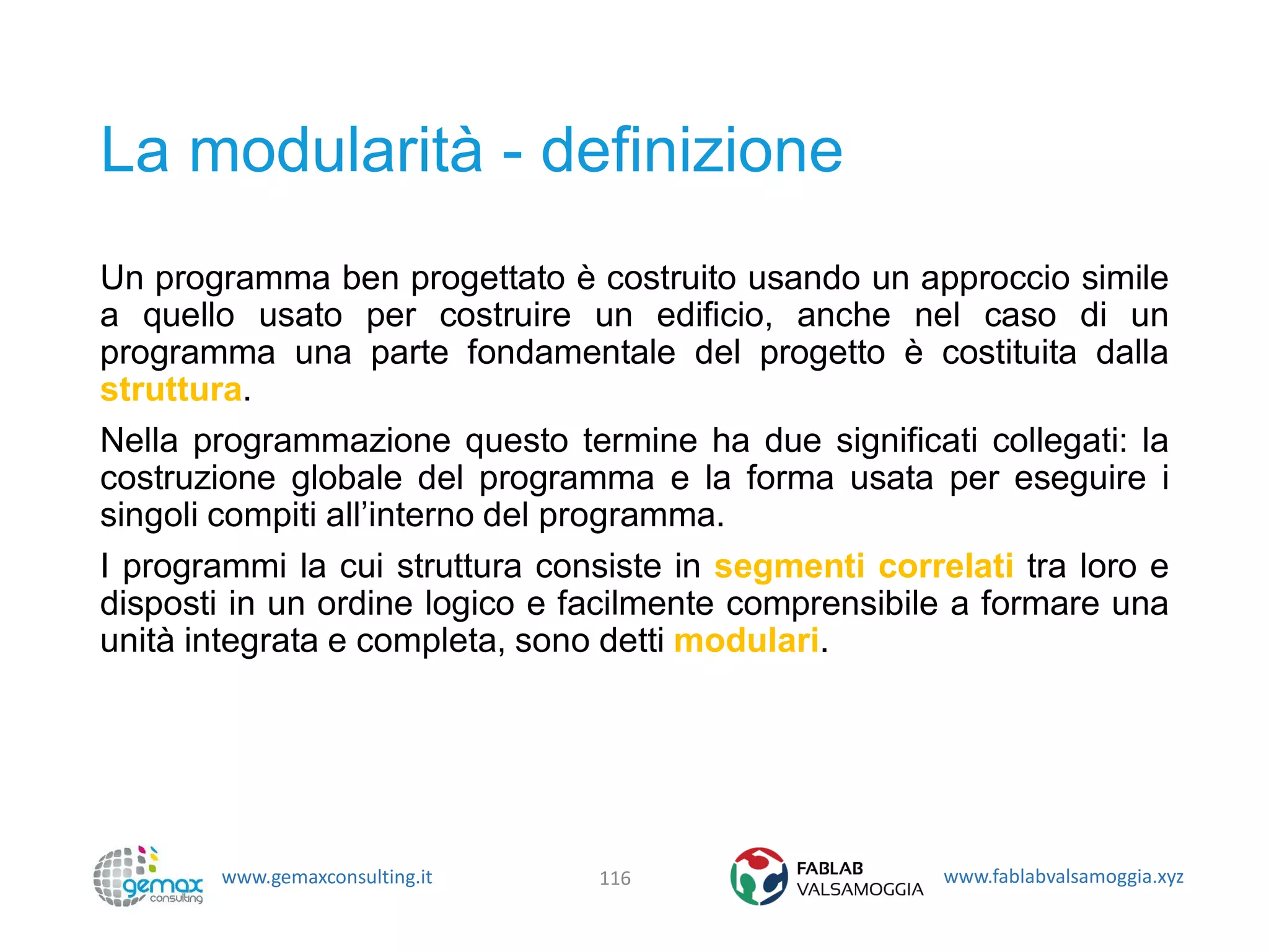 www.gemaxconsulting.it www.fablabvalsamoggia.xyz
La modularità - definizione
Un programma ben progettato è costruito usando un approccio simile
a quello usato per costruire un edificio, anche nel caso di un
programma una parte fondamentale del progetto è costituita dalla
struttura.
Nella programmazione questo termine ha due significati collegati: la
costruzione globale del programma e la forma usata per eseguire i
singoli compiti all’interno del programma.
I programmi la cui struttura consiste in segmenti correlati tra loro e
disposti in un ordine logico e facilmente comprensibile a formare una
unità integrata e completa, sono detti modulari.
116
 
