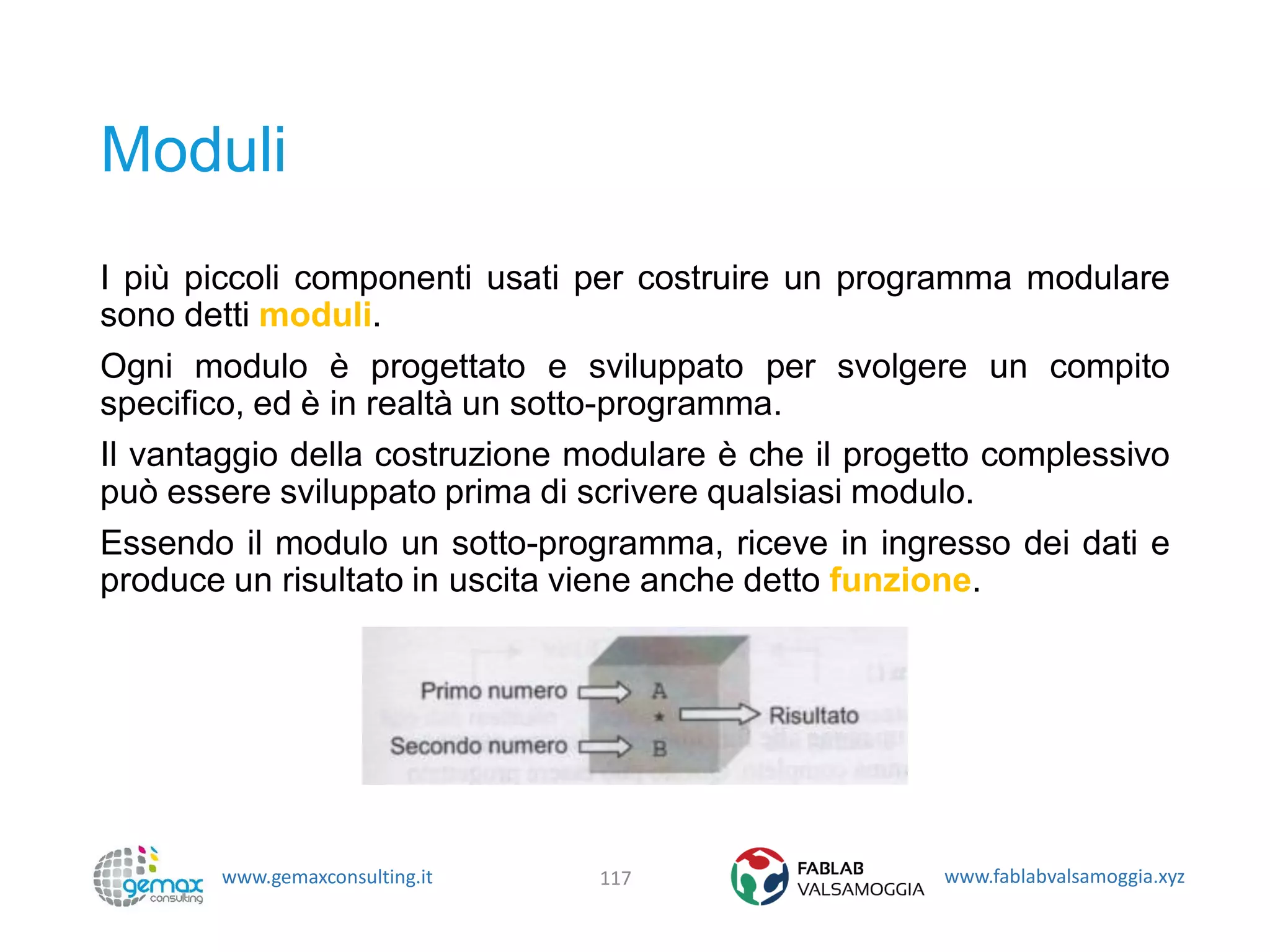 www.gemaxconsulting.it www.fablabvalsamoggia.xyz
Moduli
I più piccoli componenti usati per costruire un programma modulare
sono detti moduli.
Ogni modulo è progettato e sviluppato per svolgere un compito
specifico, ed è in realtà un sotto-programma.
Il vantaggio della costruzione modulare è che il progetto complessivo
può essere sviluppato prima di scrivere qualsiasi modulo.
Essendo il modulo un sotto-programma, riceve in ingresso dei dati e
produce un risultato in uscita viene anche detto funzione.
117
 