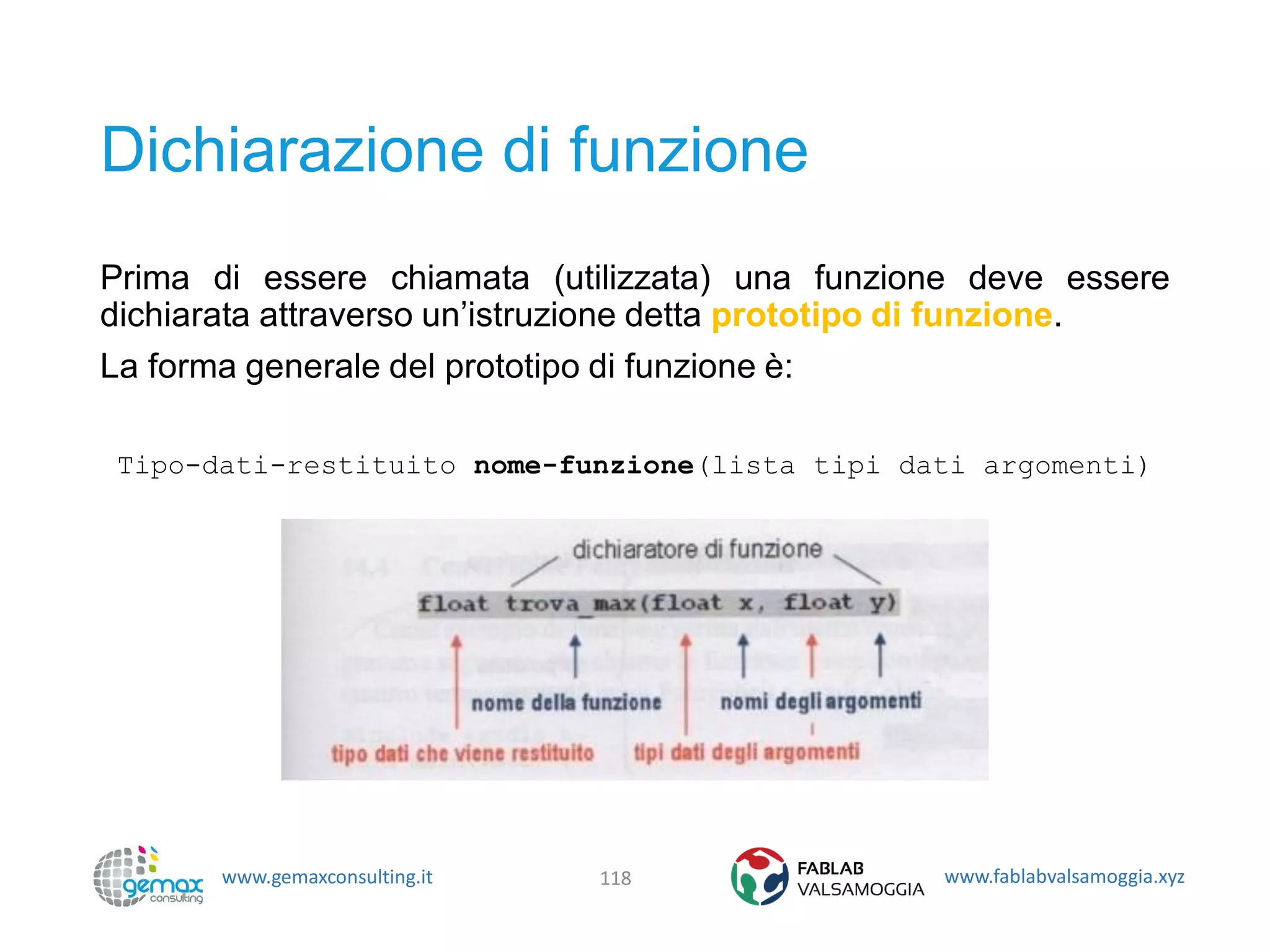 www.gemaxconsulting.it www.fablabvalsamoggia.xyz
Dichiarazione di funzione
Prima di essere chiamata (utilizzata) una funzione deve essere
dichiarata attraverso un’istruzione detta prototipo di funzione.
La forma generale del prototipo di funzione è:
Tipo-dati-restituito nome-funzione(lista tipi dati argomenti)
118
 