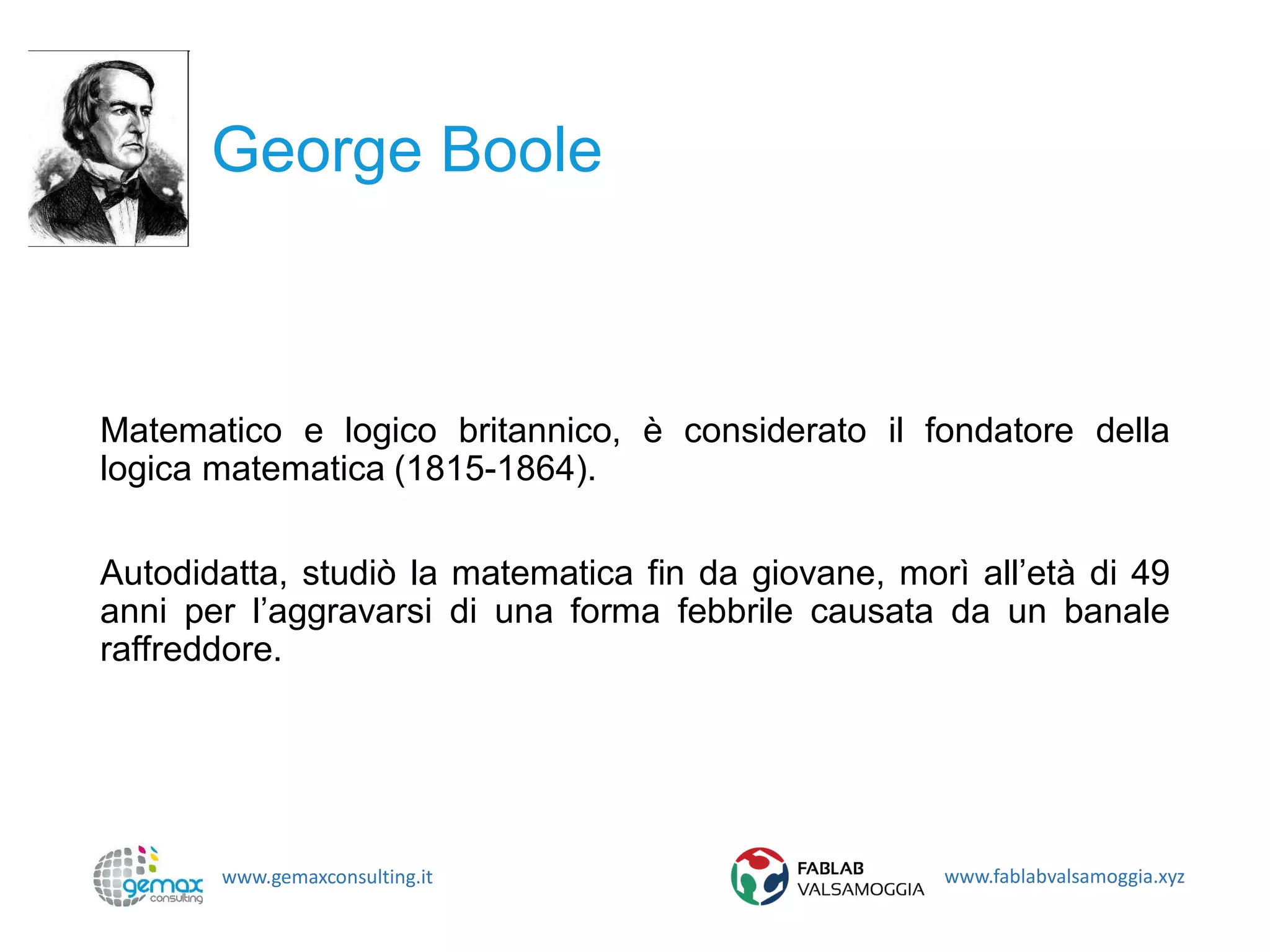www.gemaxconsulting.it www.fablabvalsamoggia.xyz
George Boole
Matematico e logico britannico, è considerato il fondatore della
logica matematica (1815-1864).
Autodidatta, studiò la matematica fin da giovane, morì all’età di 49
anni per l’aggravarsi di una forma febbrile causata da un banale
raffreddore.
 