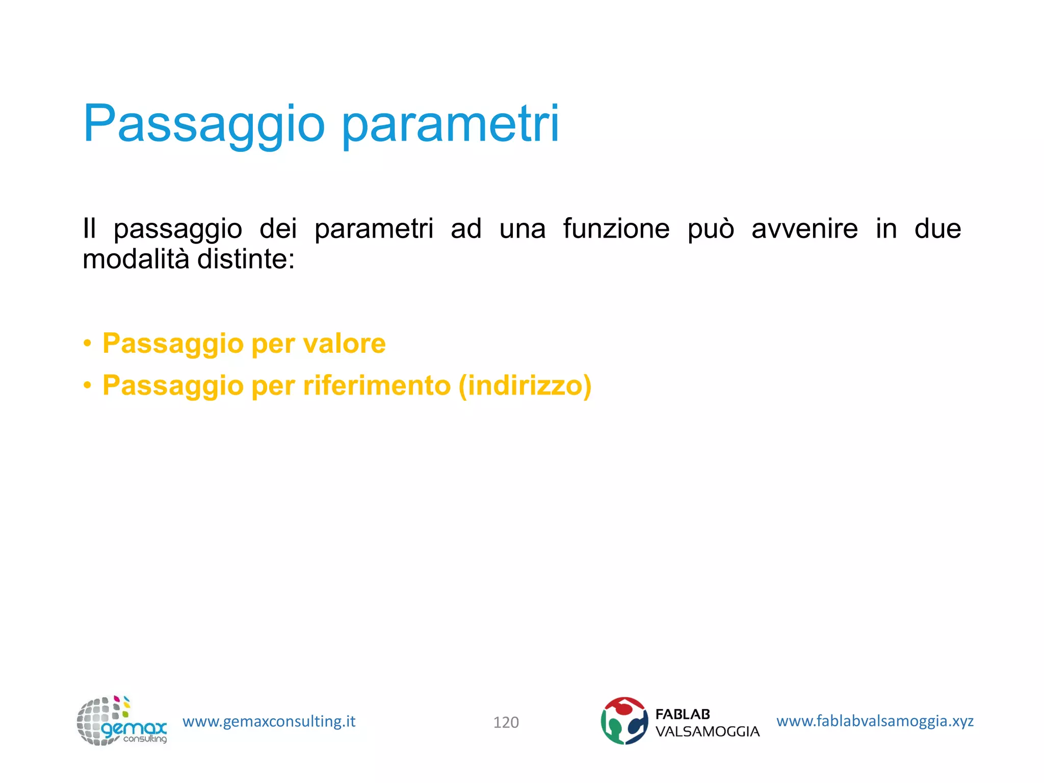 www.gemaxconsulting.it www.fablabvalsamoggia.xyz
Passaggio parametri
Il passaggio dei parametri ad una funzione può avvenire in due
modalità distinte:
• Passaggio per valore
• Passaggio per riferimento (indirizzo)
120
 