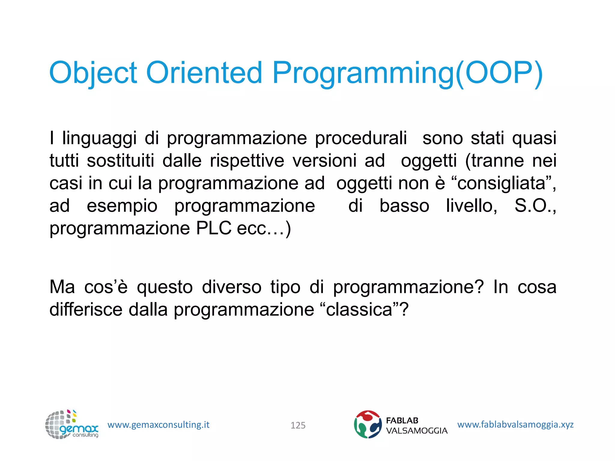 www.gemaxconsulting.it www.fablabvalsamoggia.xyz
Object Oriented Programming(OOP)
I linguaggi di programmazione procedurali sono stati quasi
tutti sostituiti dalle rispettive versioni ad oggetti (tranne nei
casi in cui la programmazione ad oggetti non è “consigliata”,
ad esempio programmazione di basso livello, S.O.,
programmazione PLC ecc…)
Ma cos’è questo diverso tipo di programmazione? In cosa
differisce dalla programmazione “classica”?
125
 