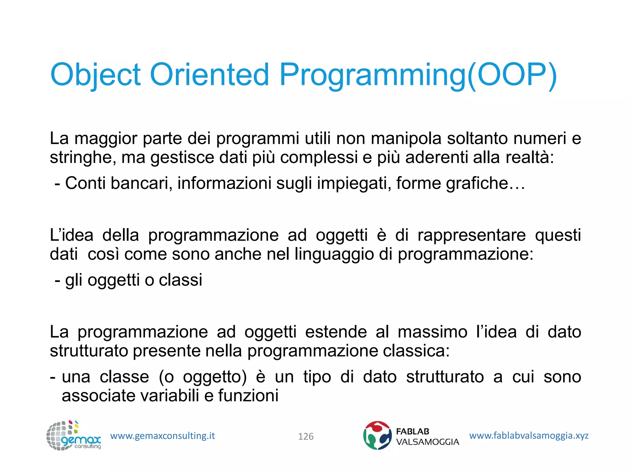 www.gemaxconsulting.it www.fablabvalsamoggia.xyz
Object Oriented Programming(OOP)
La maggior parte dei programmi utili non manipola soltanto numeri e
stringhe, ma gestisce dati più complessi e più aderenti alla realtà:
- Conti bancari, informazioni sugli impiegati, forme grafiche…
L’idea della programmazione ad oggetti è di rappresentare questi
dati così come sono anche nel linguaggio di programmazione:
- gli oggetti o classi
La programmazione ad oggetti estende al massimo l’idea di dato
strutturato presente nella programmazione classica:
- una classe (o oggetto) è un tipo di dato strutturato a cui sono
associate variabili e funzioni
126
 