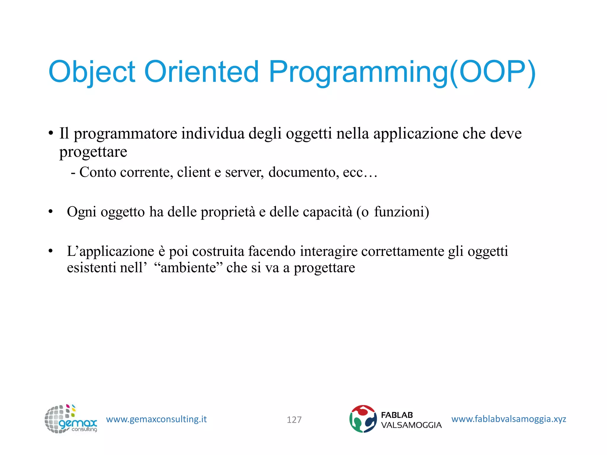 www.gemaxconsulting.it www.fablabvalsamoggia.xyz
Object Oriented Programming(OOP)
• Il programmatore individua degli oggetti nella applicazione che deve
progettare
- Conto corrente, client e server, documento, ecc…
• Ogni oggetto ha delle proprietà e delle capacità (o funzioni)
• L’applicazione è poi costruita facendo interagire correttamente gli oggetti
esistenti nell’ “ambiente” che si va a progettare
127
 
