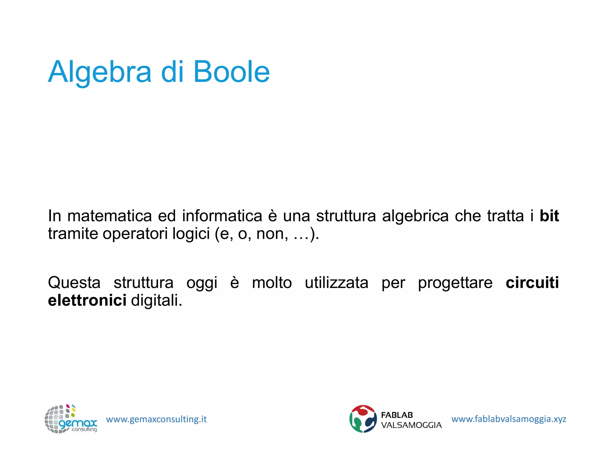 www.gemaxconsulting.it www.fablabvalsamoggia.xyz
Algebra di Boole
In matematica ed informatica è una struttura algebrica che tratta i bit
tramite operatori logici (e, o, non, …).
Questa struttura oggi è molto utilizzata per progettare circuiti
elettronici digitali.
 