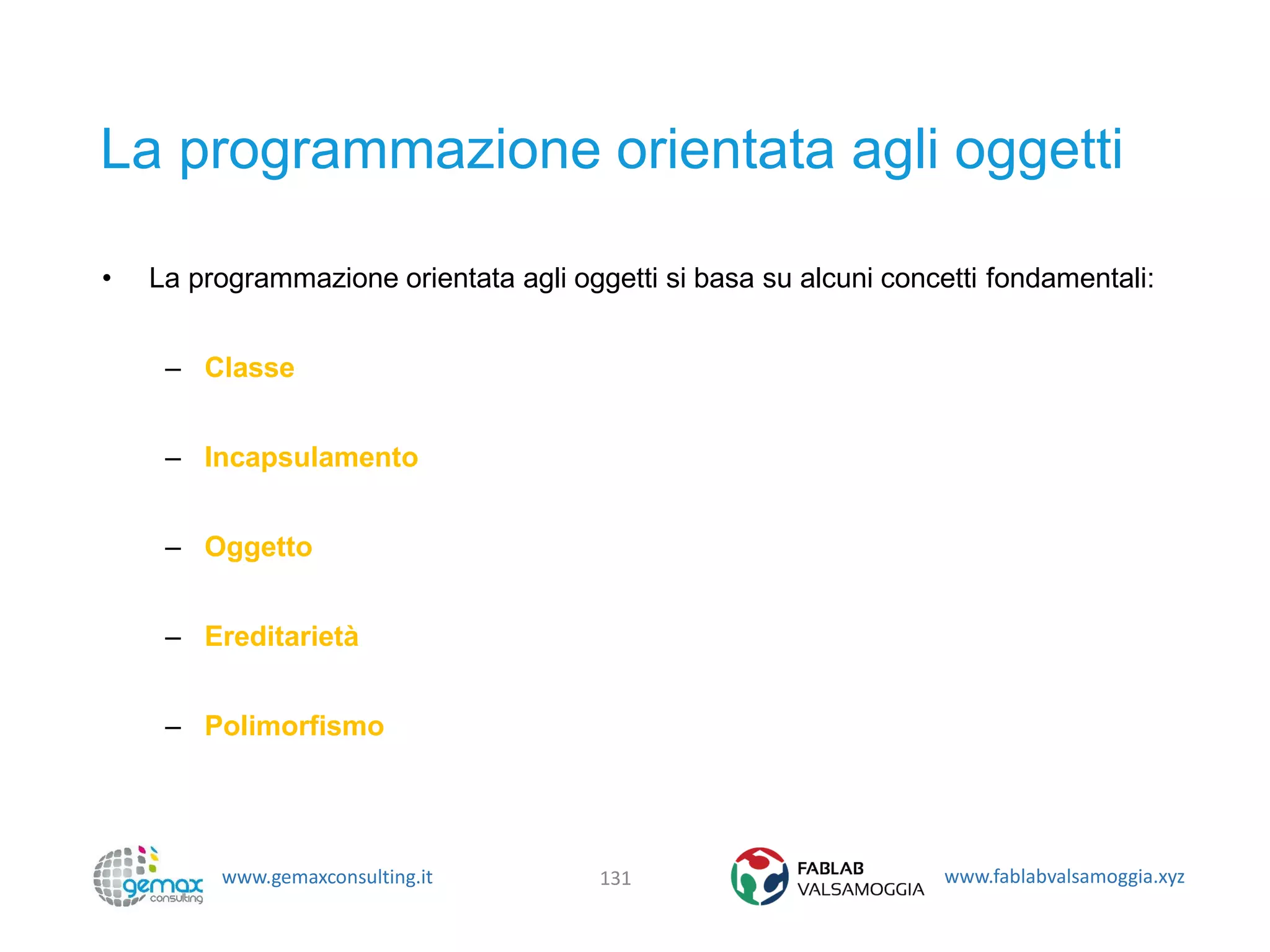 www.gemaxconsulting.it www.fablabvalsamoggia.xyz
La programmazione orientata agli oggetti
• La programmazione orientata agli oggetti si basa su alcuni concetti fondamentali:
– Classe
– Incapsulamento
– Oggetto
– Ereditarietà
– Polimorfismo
131
 