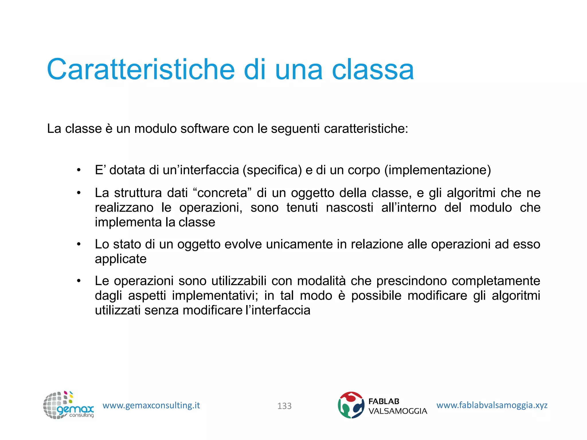 www.gemaxconsulting.it www.fablabvalsamoggia.xyz
Caratteristiche di una classa
La classe è un modulo software con le seguenti caratteristiche:
• E’ dotata di un’interfaccia (specifica) e di un corpo (implementazione)
• La struttura dati “concreta” di un oggetto della classe, e gli algoritmi che ne
realizzano le operazioni, sono tenuti nascosti all’interno del modulo che
implementa la classe
• Lo stato di un oggetto evolve unicamente in relazione alle operazioni ad esso
applicate
• Le operazioni sono utilizzabili con modalità che prescindono completamente
dagli aspetti implementativi; in tal modo è possibile modificare gli algoritmi
utilizzati senza modificare l’interfaccia
133
 