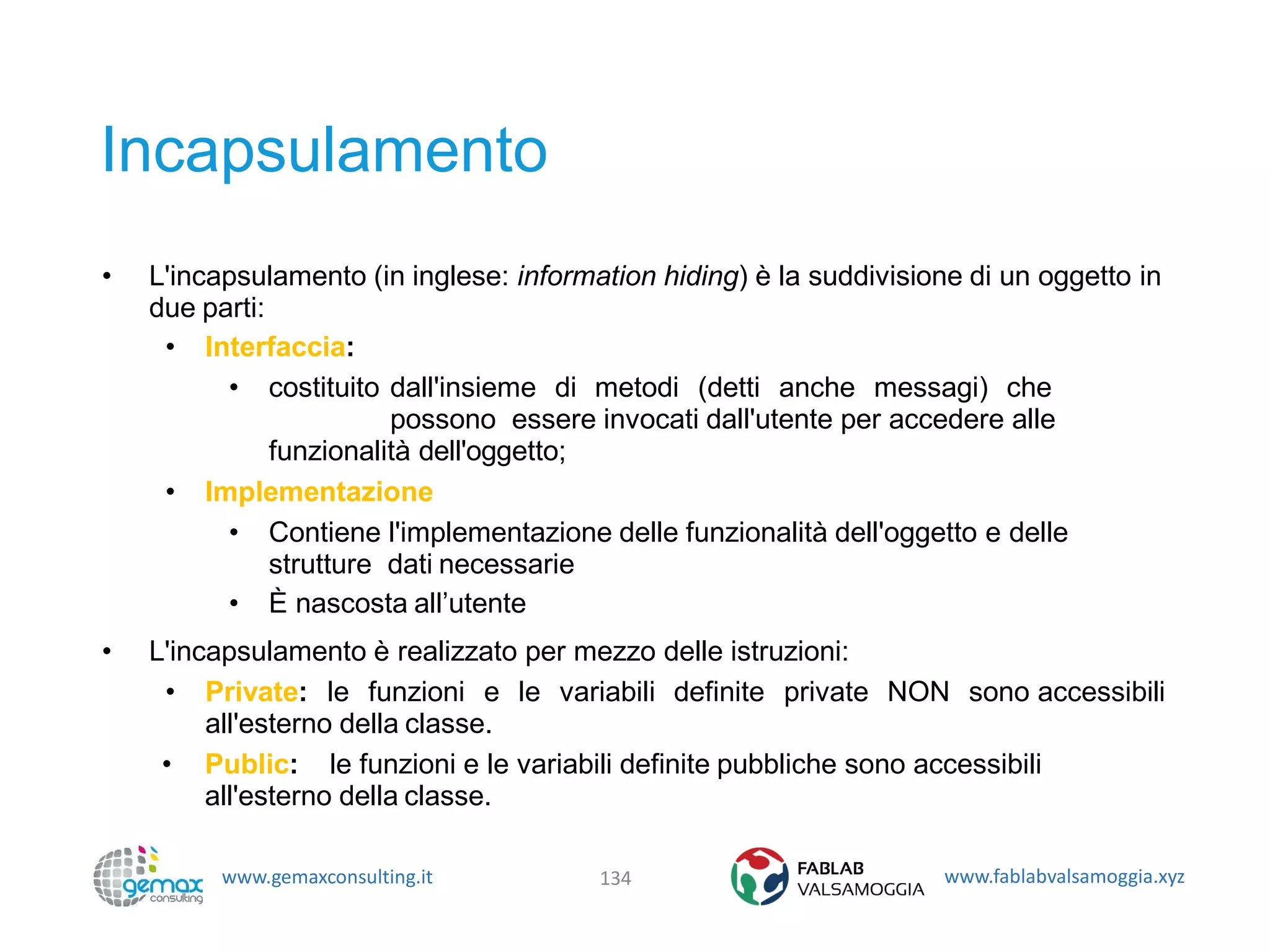 www.gemaxconsulting.it www.fablabvalsamoggia.xyz
Incapsulamento
• L'incapsulamento (in inglese: information hiding) è la suddivisione di un oggetto in
due parti:
• Interfaccia:
• costituito dall'insieme di metodi (detti anche messagi) che
possono essere invocati dall'utente per accedere alle
funzionalità dell'oggetto;
• Implementazione
• Contiene l'implementazione delle funzionalità dell'oggetto e delle
strutture dati necessarie
• È nascosta all’utente
• L'incapsulamento è realizzato per mezzo delle istruzioni:
• Private: le funzioni e le variabili definite private NON sono accessibili
all'esterno della classe.
• Public: le funzioni e le variabili definite pubbliche sono accessibili
all'esterno della classe.
134
 