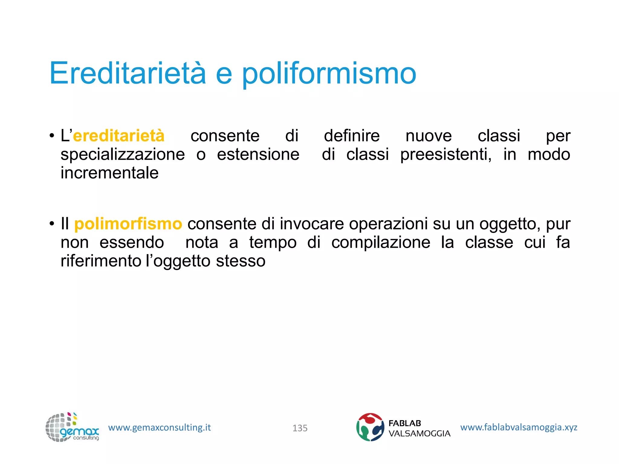 www.gemaxconsulting.it www.fablabvalsamoggia.xyz
Ereditarietà e poliformismo
• L’ereditarietà consente di definire nuove classi per
specializzazione o estensione di classi preesistenti, in modo
incrementale
• Il polimorfismo consente di invocare operazioni su un oggetto, pur
non essendo nota a tempo di compilazione la classe cui fa
riferimento l’oggetto stesso
135
 