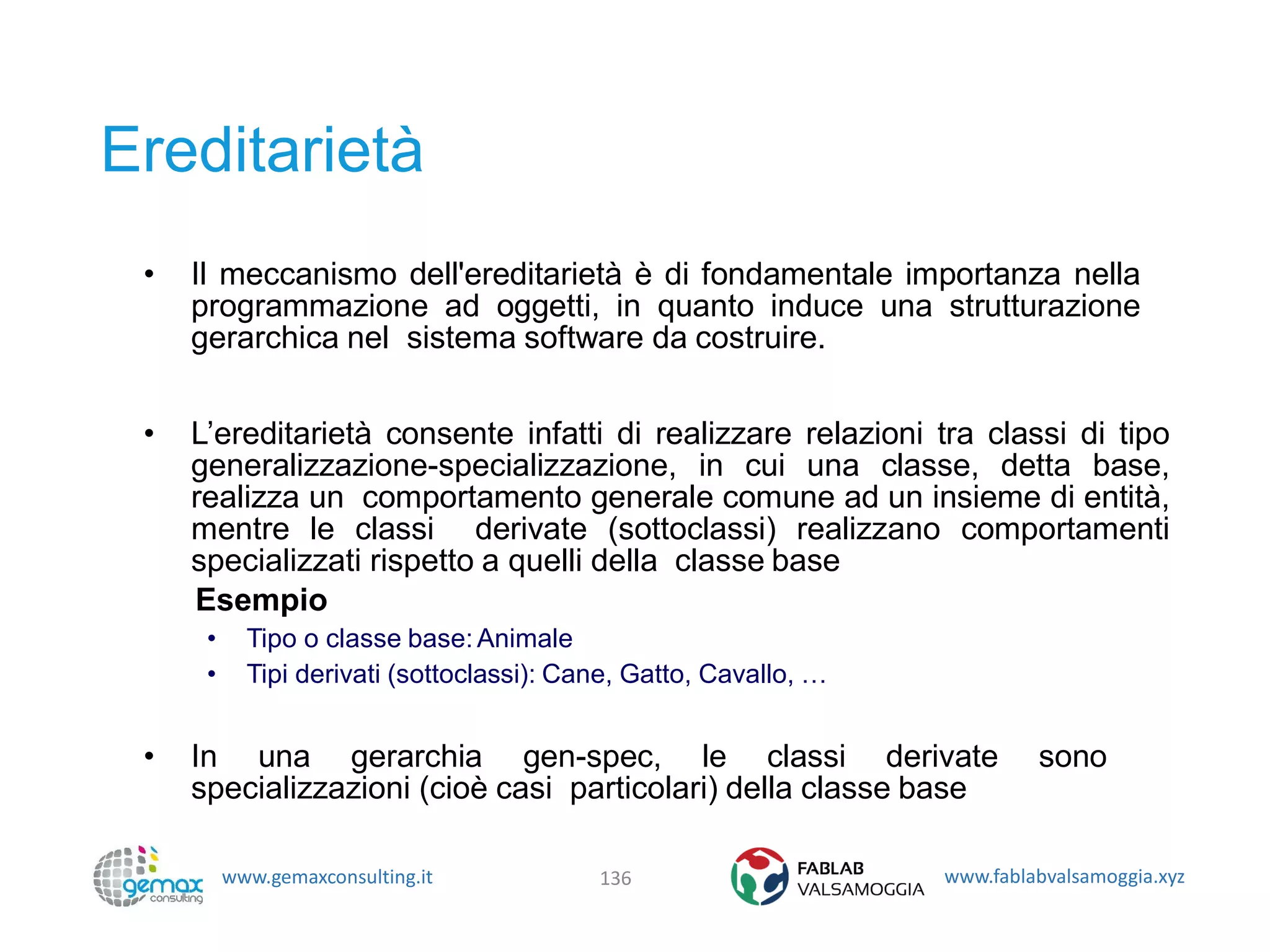 www.gemaxconsulting.it www.fablabvalsamoggia.xyz
Ereditarietà
• Il meccanismo dell'ereditarietà è di fondamentale importanza nella
programmazione ad oggetti, in quanto induce una strutturazione
gerarchica nel sistema software da costruire.
• L’ereditarietà consente infatti di realizzare relazioni tra classi di tipo
generalizzazione-specializzazione, in cui una classe, detta base,
realizza un comportamento generale comune ad un insieme di entità,
mentre le classi derivate (sottoclassi) realizzano comportamenti
specializzati rispetto a quelli della classe base
Esempio
• Tipo o classe base:Animale
• Tipi derivati (sottoclassi): Cane, Gatto, Cavallo, …
• In una gerarchia gen-spec, le classi derivate sono
specializzazioni (cioè casi particolari) della classe base
136
 