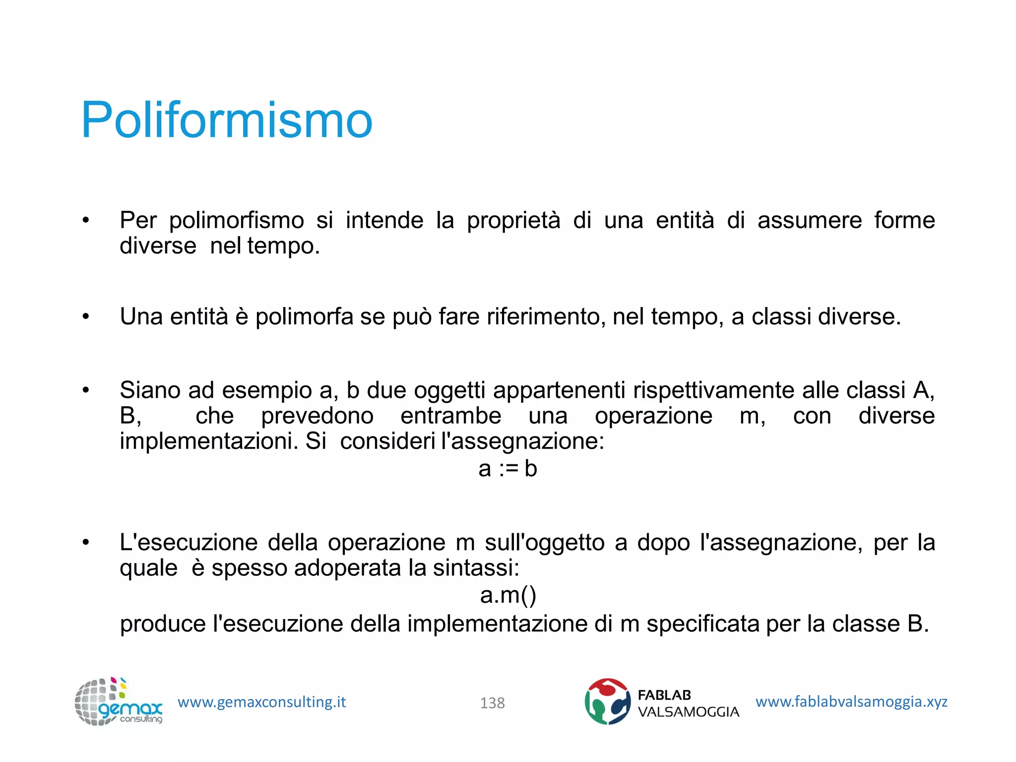 www.gemaxconsulting.it www.fablabvalsamoggia.xyz
Poliformismo
• Per polimorfismo si intende la proprietà di una entità di assumere forme
diverse nel tempo.
• Una entità è polimorfa se può fare riferimento, nel tempo, a classi diverse.
• Siano ad esempio a, b due oggetti appartenenti rispettivamente alle classi A,
B, che prevedono entrambe una operazione m, con diverse
implementazioni. Si consideri l'assegnazione:
a := b
• L'esecuzione della operazione m sull'oggetto a dopo l'assegnazione, per la
quale è spesso adoperata la sintassi:
a.m()
produce l'esecuzione della implementazione di m specificata per la classe B.
138
 