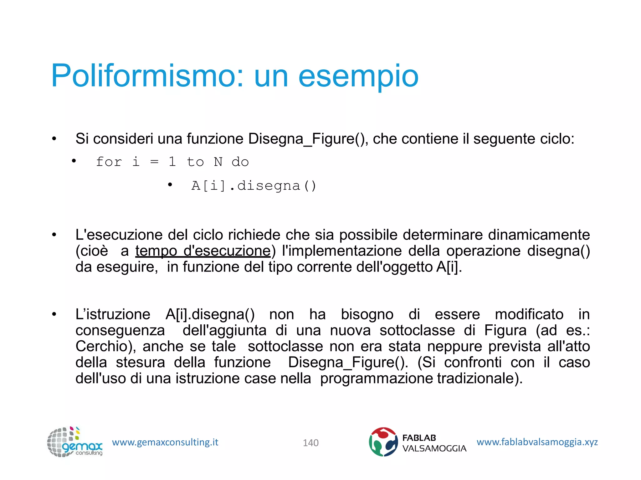 www.gemaxconsulting.it www.fablabvalsamoggia.xyz
Poliformismo: un esempio
• Si consideri una funzione Disegna_Figure(), che contiene il seguente ciclo:
• for i = 1 to N do
• A[i].disegna()
• L'esecuzione del ciclo richiede che sia possibile determinare dinamicamente
(cioè a tempo d'esecuzione) l'implementazione della operazione disegna()
da eseguire, in funzione del tipo corrente dell'oggetto A[i].
• L’istruzione A[i].disegna() non ha bisogno di essere modificato in
conseguenza dell'aggiunta di una nuova sottoclasse di Figura (ad es.:
Cerchio), anche se tale sottoclasse non era stata neppure prevista all'atto
della stesura della funzione Disegna_Figure(). (Si confronti con il caso
dell'uso di una istruzione case nella programmazione tradizionale).
140
 