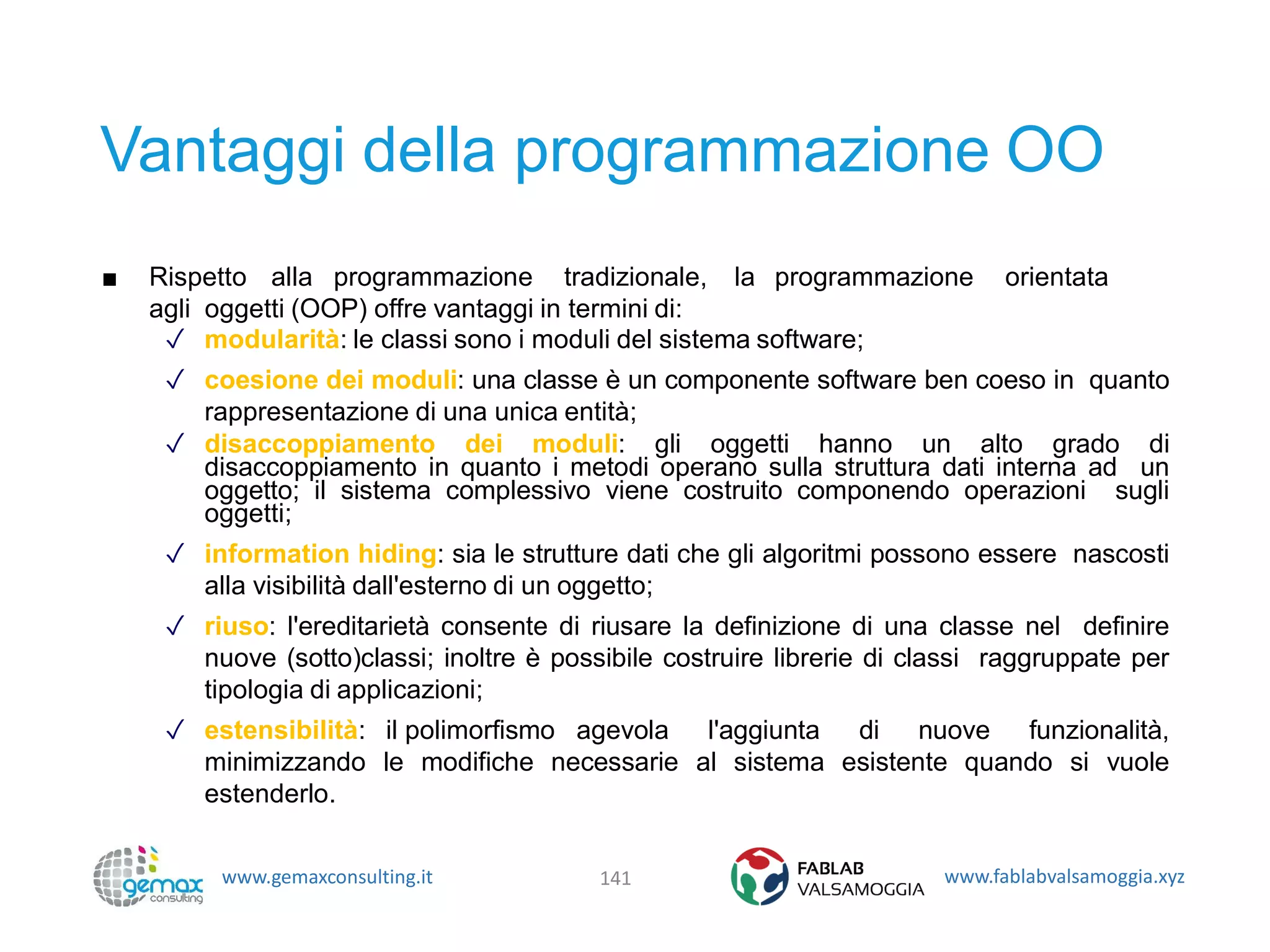 www.gemaxconsulting.it www.fablabvalsamoggia.xyz
Vantaggi della programmazione OO
■ Rispetto alla programmazione tradizionale, la programmazione orientata
agli oggetti (OOP) offre vantaggi in termini di:
✓ modularità: le classi sono i moduli del sistema software;
✓ coesione dei moduli: una classe è un componente software ben coeso in quanto
rappresentazione di una unica entità;
✓ disaccoppiamento dei moduli: gli oggetti hanno un alto grado di
disaccoppiamento in quanto i metodi operano sulla struttura dati interna ad un
oggetto; il sistema complessivo viene costruito componendo operazioni sugli
oggetti;
✓ information hiding: sia le strutture dati che gli algoritmi possono essere nascosti
alla visibilità dall'esterno di un oggetto;
✓ riuso: l'ereditarietà consente di riusare la definizione di una classe nel definire
nuove (sotto)classi; inoltre è possibile costruire librerie di classi raggruppate per
tipologia di applicazioni;
✓ estensibilità: il polimorfismo agevola l'aggiunta di nuove funzionalità,
minimizzando le modifiche necessarie al sistema esistente quando si vuole
estenderlo.
141
 