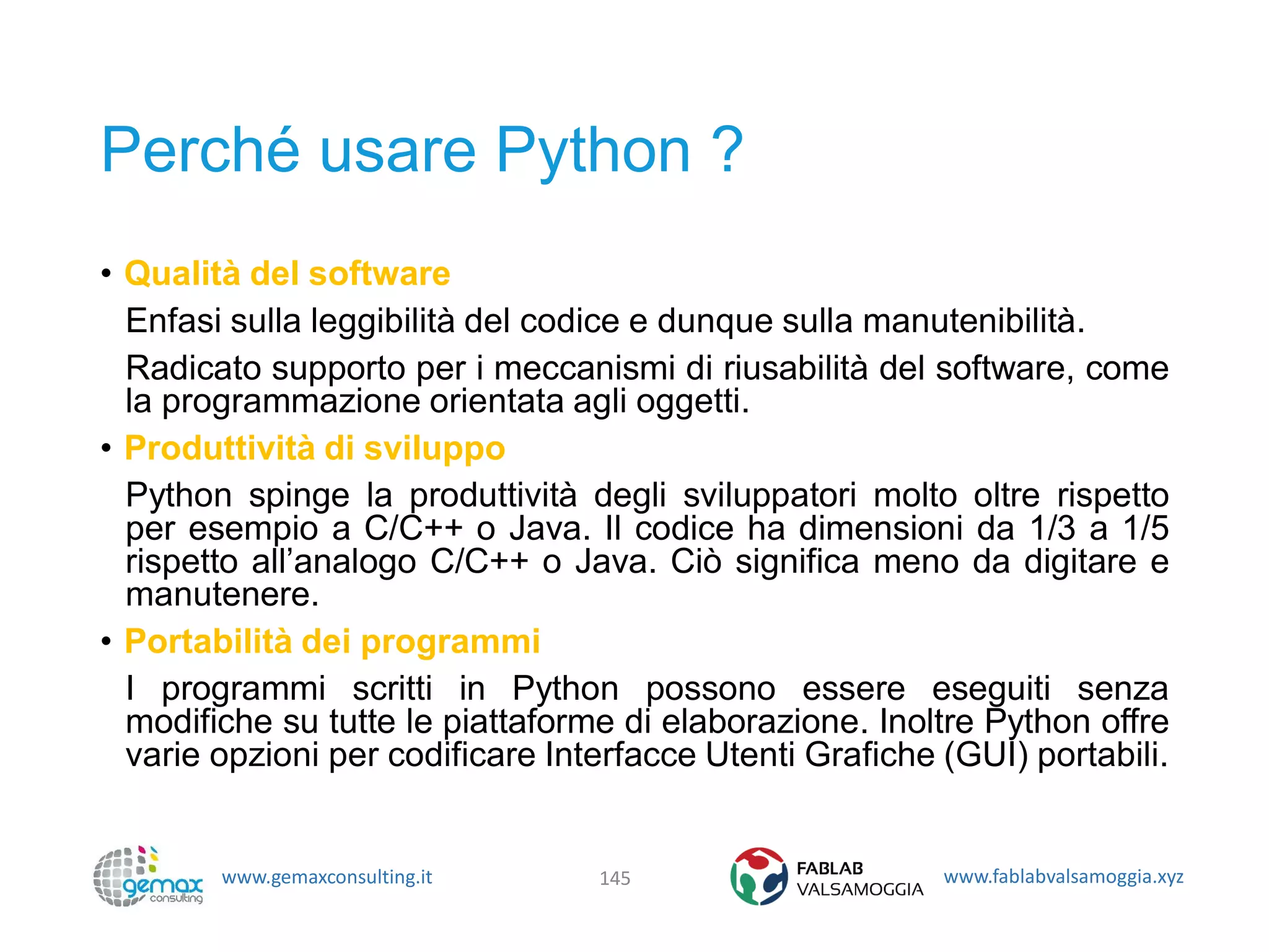 www.gemaxconsulting.it www.fablabvalsamoggia.xyz
Perché usare Python ?
• Qualità del software
Enfasi sulla leggibilità del codice e dunque sulla manutenibilità.
Radicato supporto per i meccanismi di riusabilità del software, come
la programmazione orientata agli oggetti.
• Produttività di sviluppo
Python spinge la produttività degli sviluppatori molto oltre rispetto
per esempio a C/C++ o Java. Il codice ha dimensioni da 1/3 a 1/5
rispetto all’analogo C/C++ o Java. Ciò significa meno da digitare e
manutenere.
• Portabilità dei programmi
I programmi scritti in Python possono essere eseguiti senza
modifiche su tutte le piattaforme di elaborazione. Inoltre Python offre
varie opzioni per codificare Interfacce Utenti Grafiche (GUI) portabili.
145
 