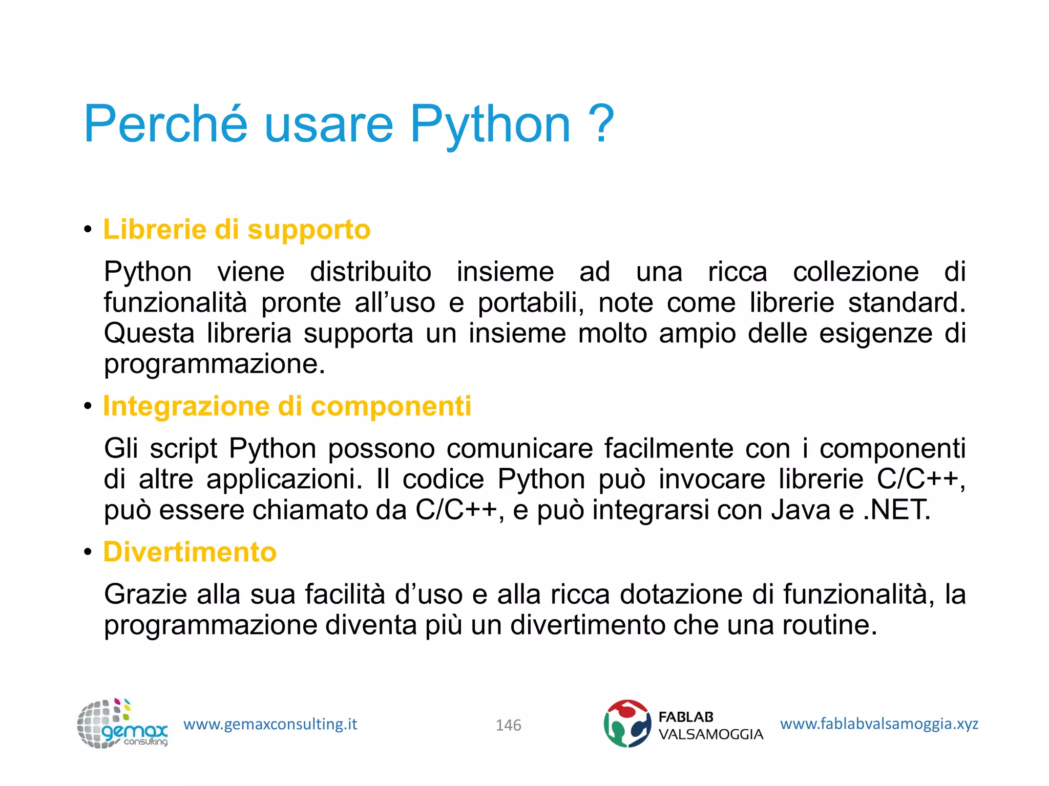 www.gemaxconsulting.it www.fablabvalsamoggia.xyz
Perché usare Python ?
• Librerie di supporto
Python viene distribuito insieme ad una ricca collezione di
funzionalità pronte all’uso e portabili, note come librerie standard.
Questa libreria supporta un insieme molto ampio delle esigenze di
programmazione.
• Integrazione di componenti
Gli script Python possono comunicare facilmente con i componenti
di altre applicazioni. Il codice Python può invocare librerie C/C++,
può essere chiamato da C/C++, e può integrarsi con Java e .NET.
• Divertimento
Grazie alla sua facilità d’uso e alla ricca dotazione di funzionalità, la
programmazione diventa più un divertimento che una routine.
146
 