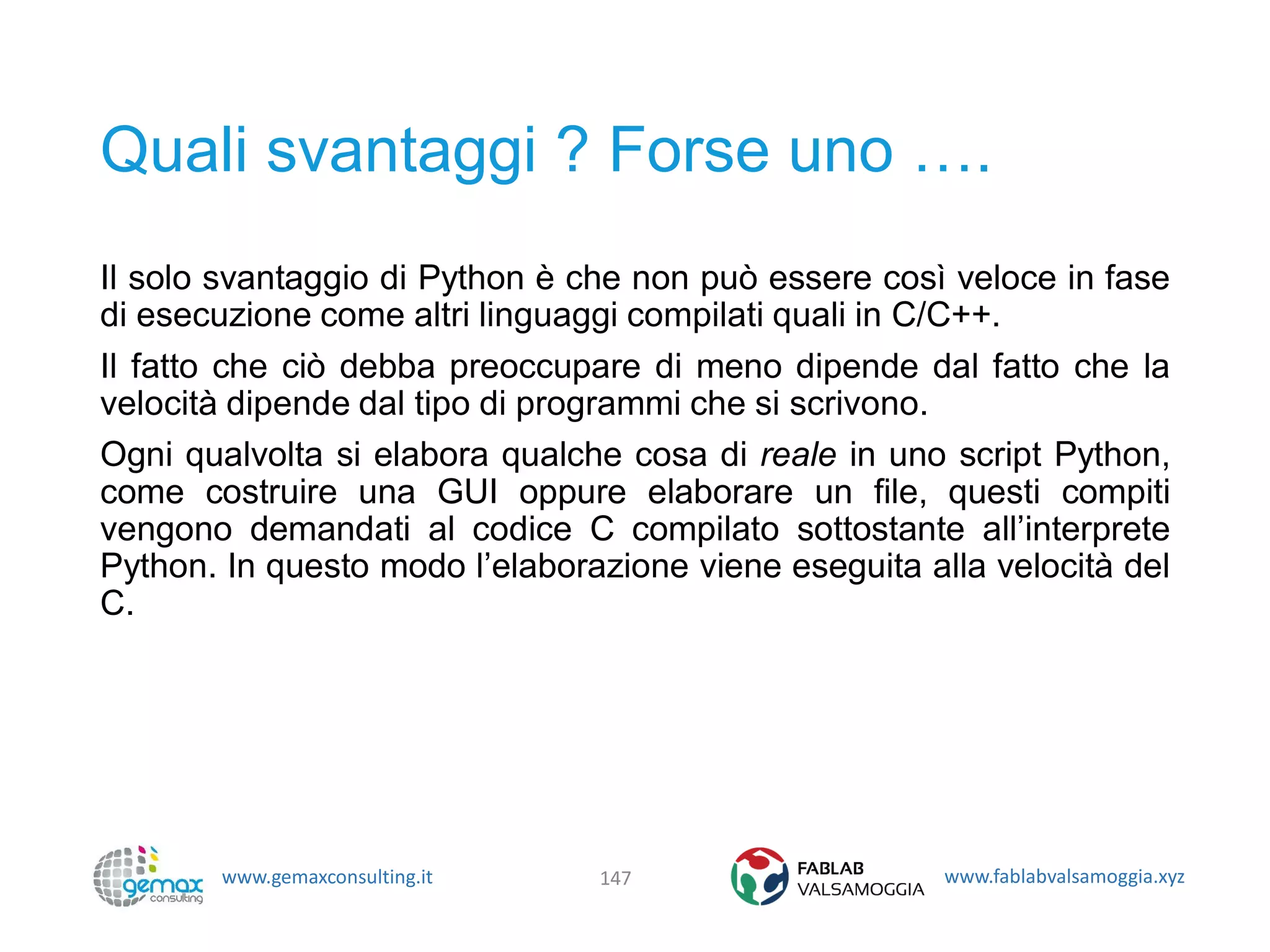 www.gemaxconsulting.it www.fablabvalsamoggia.xyz
Quali svantaggi ? Forse uno ….
Il solo svantaggio di Python è che non può essere così veloce in fase
di esecuzione come altri linguaggi compilati quali in C/C++.
Il fatto che ciò debba preoccupare di meno dipende dal fatto che la
velocità dipende dal tipo di programmi che si scrivono.
Ogni qualvolta si elabora qualche cosa di reale in uno script Python,
come costruire una GUI oppure elaborare un file, questi compiti
vengono demandati al codice C compilato sottostante all’interprete
Python. In questo modo l’elaborazione viene eseguita alla velocità del
C.
147
 
