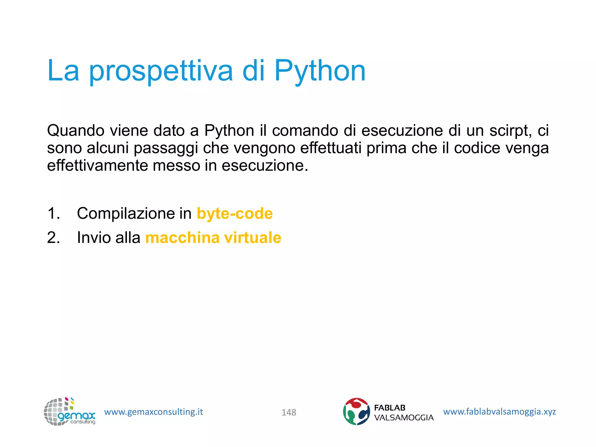 www.gemaxconsulting.it www.fablabvalsamoggia.xyz
La prospettiva di Python
Quando viene dato a Python il comando di esecuzione di un scirpt, ci
sono alcuni passaggi che vengono effettuati prima che il codice venga
effettivamente messo in esecuzione.
1. Compilazione in byte-code
2. Invio alla macchina virtuale
148
 