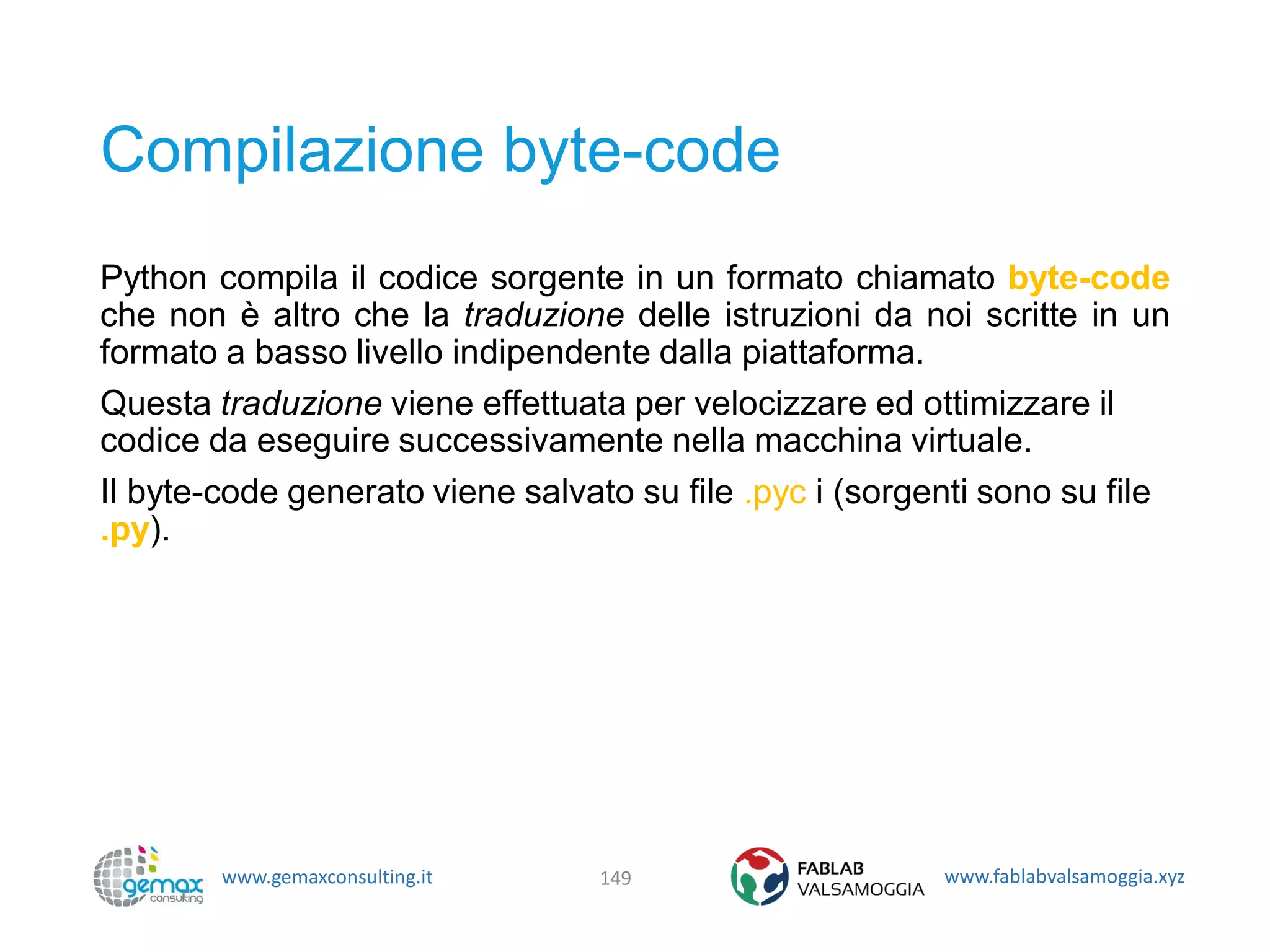 www.gemaxconsulting.it www.fablabvalsamoggia.xyz
Compilazione byte-code
Python compila il codice sorgente in un formato chiamato byte-code
che non è altro che la traduzione delle istruzioni da noi scritte in un
formato a basso livello indipendente dalla piattaforma.
Questa traduzione viene effettuata per velocizzare ed ottimizzare il
codice da eseguire successivamente nella macchina virtuale.
Il byte-code generato viene salvato su file .pyc i (sorgenti sono su file
.py).
149
 