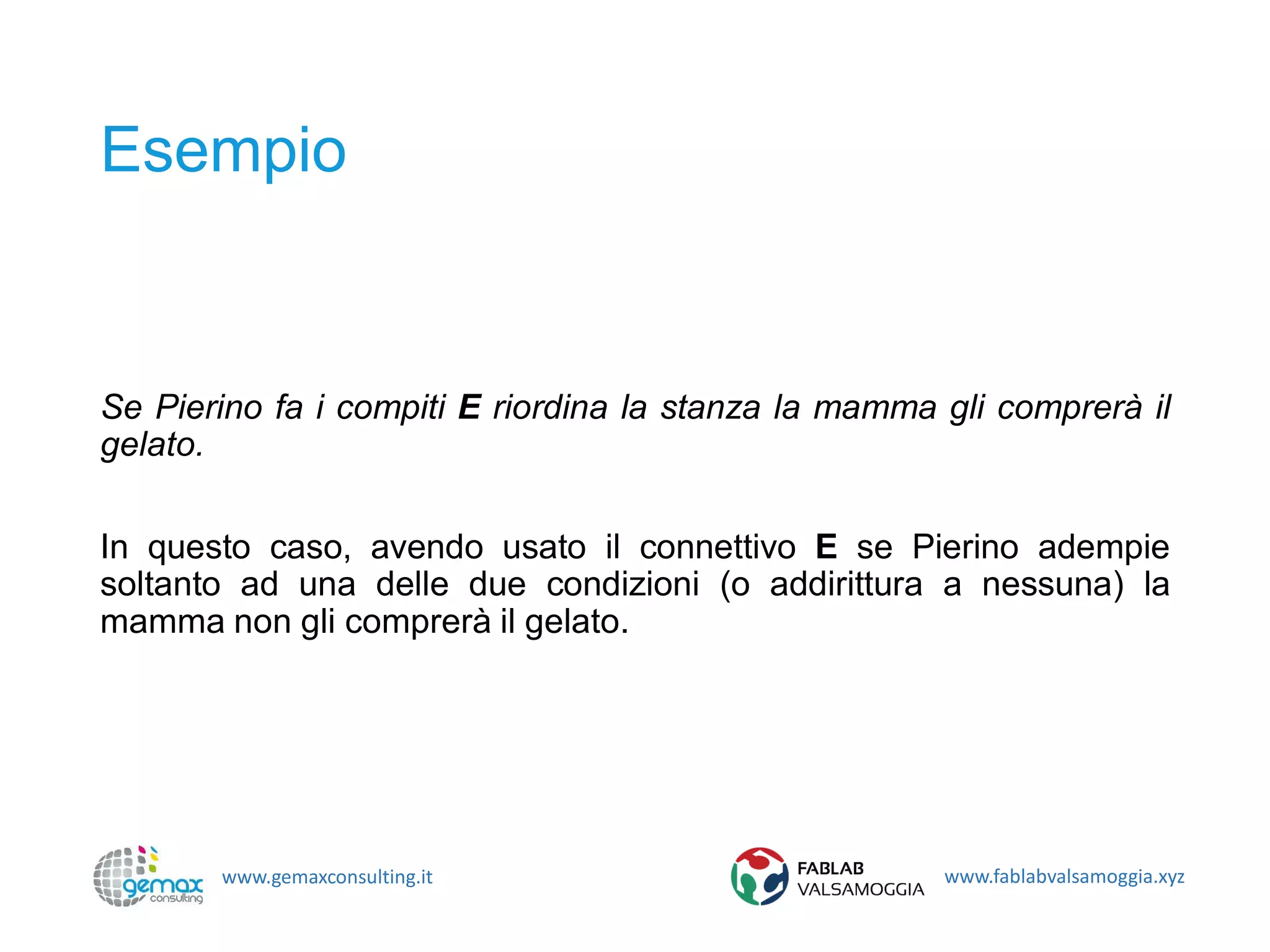 www.gemaxconsulting.it www.fablabvalsamoggia.xyz
Esempio
Se Pierino fa i compiti E riordina la stanza la mamma gli comprerà il
gelato.
In questo caso, avendo usato il connettivo E se Pierino adempie
soltanto ad una delle due condizioni (o addirittura a nessuna) la
mamma non gli comprerà il gelato.
 