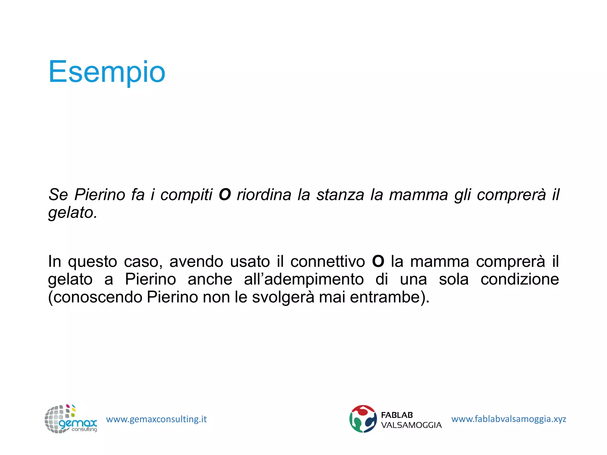www.gemaxconsulting.it www.fablabvalsamoggia.xyz
Esempio
Se Pierino fa i compiti O riordina la stanza la mamma gli comprerà il
gelato.
In questo caso, avendo usato il connettivo O la mamma comprerà il
gelato a Pierino anche all’adempimento di una sola condizione
(conoscendo Pierino non le svolgerà mai entrambe).
 