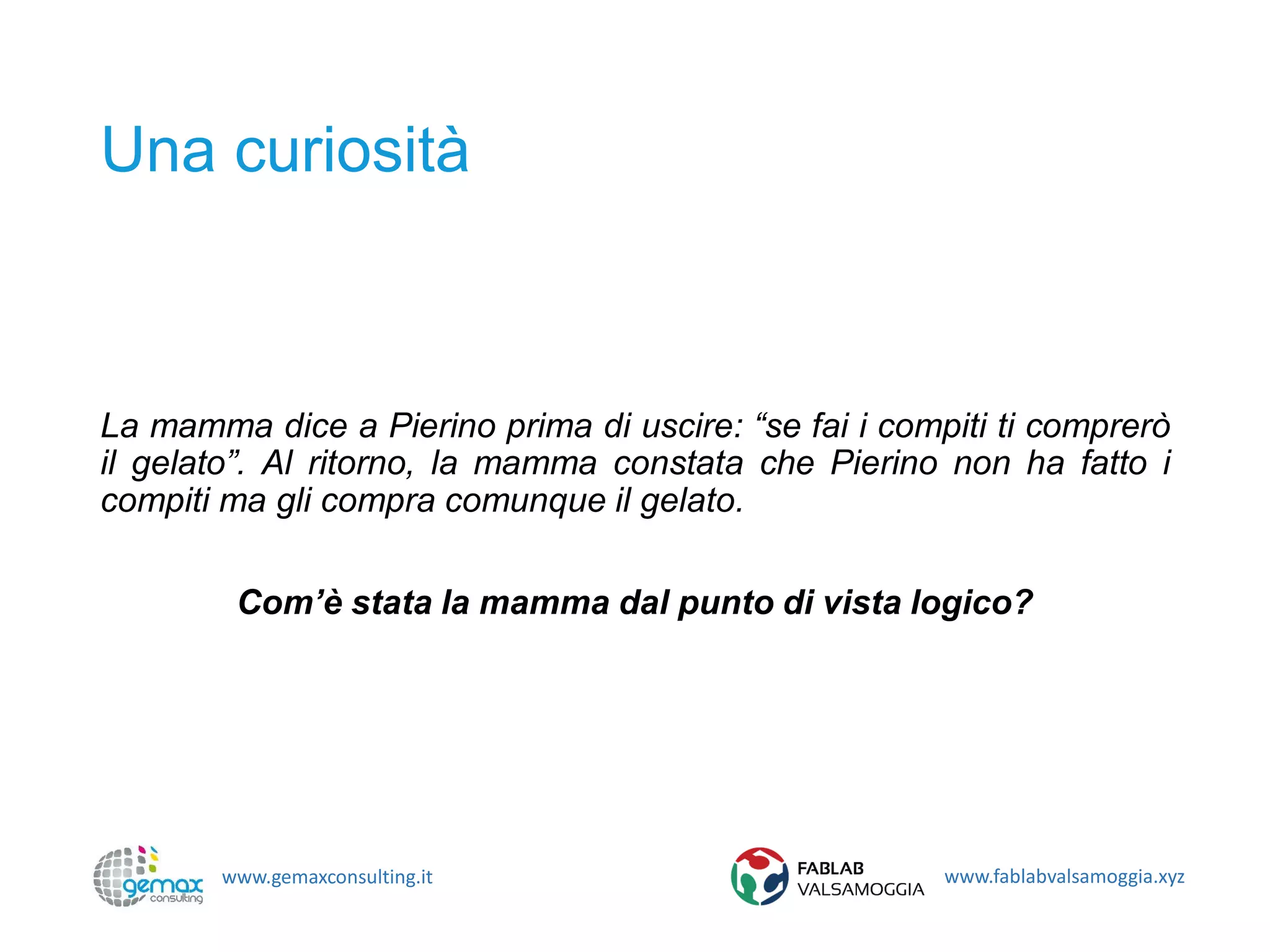 www.gemaxconsulting.it www.fablabvalsamoggia.xyz
Una curiosità
La mamma dice a Pierino prima di uscire: “se fai i compiti ti comprerò
il gelato”. Al ritorno, la mamma constata che Pierino non ha fatto i
compiti ma gli compra comunque il gelato.
Com’è stata la mamma dal punto di vista logico?
 