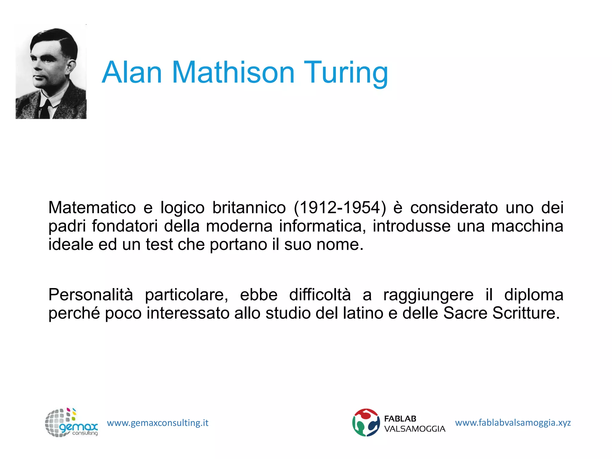 www.gemaxconsulting.it www.fablabvalsamoggia.xyz
Alan Mathison Turing
Matematico e logico britannico (1912-1954) è considerato uno dei
padri fondatori della moderna informatica, introdusse una macchina
ideale ed un test che portano il suo nome.
Personalità particolare, ebbe difficoltà a raggiungere il diploma
perché poco interessato allo studio del latino e delle Sacre Scritture.
 