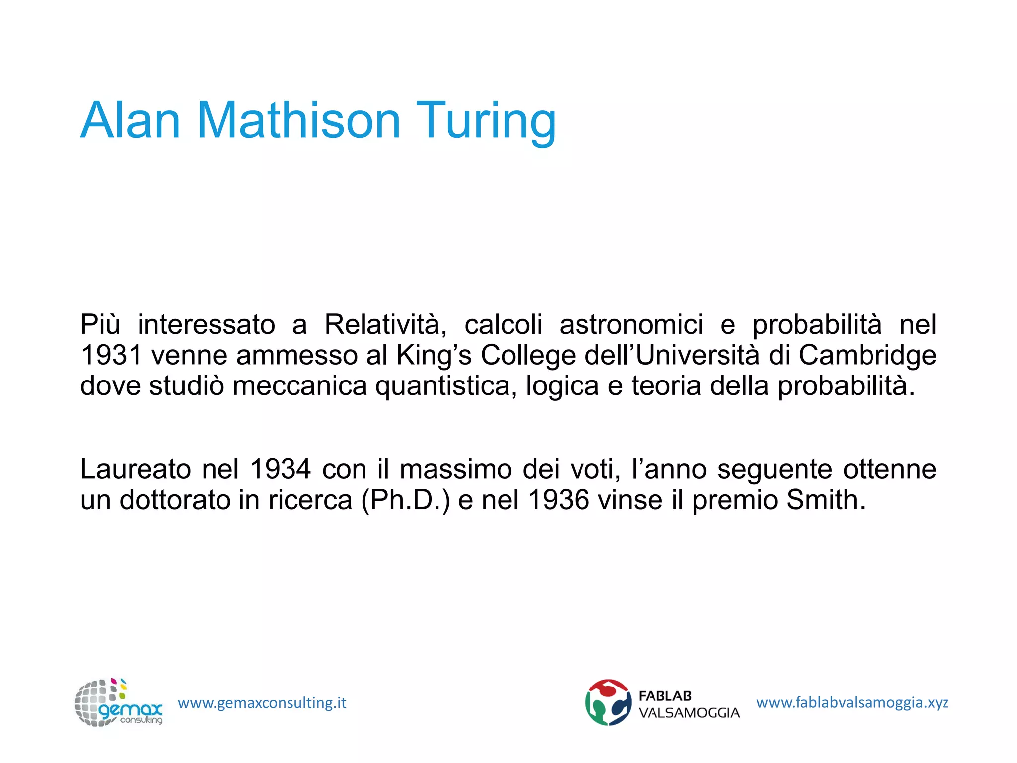 www.gemaxconsulting.it www.fablabvalsamoggia.xyz
Alan Mathison Turing
Più interessato a Relatività, calcoli astronomici e probabilità nel
1931 venne ammesso al King’s College dell’Università di Cambridge
dove studiò meccanica quantistica, logica e teoria della probabilità.
Laureato nel 1934 con il massimo dei voti, l’anno seguente ottenne
un dottorato in ricerca (Ph.D.) e nel 1936 vinse il premio Smith.
 