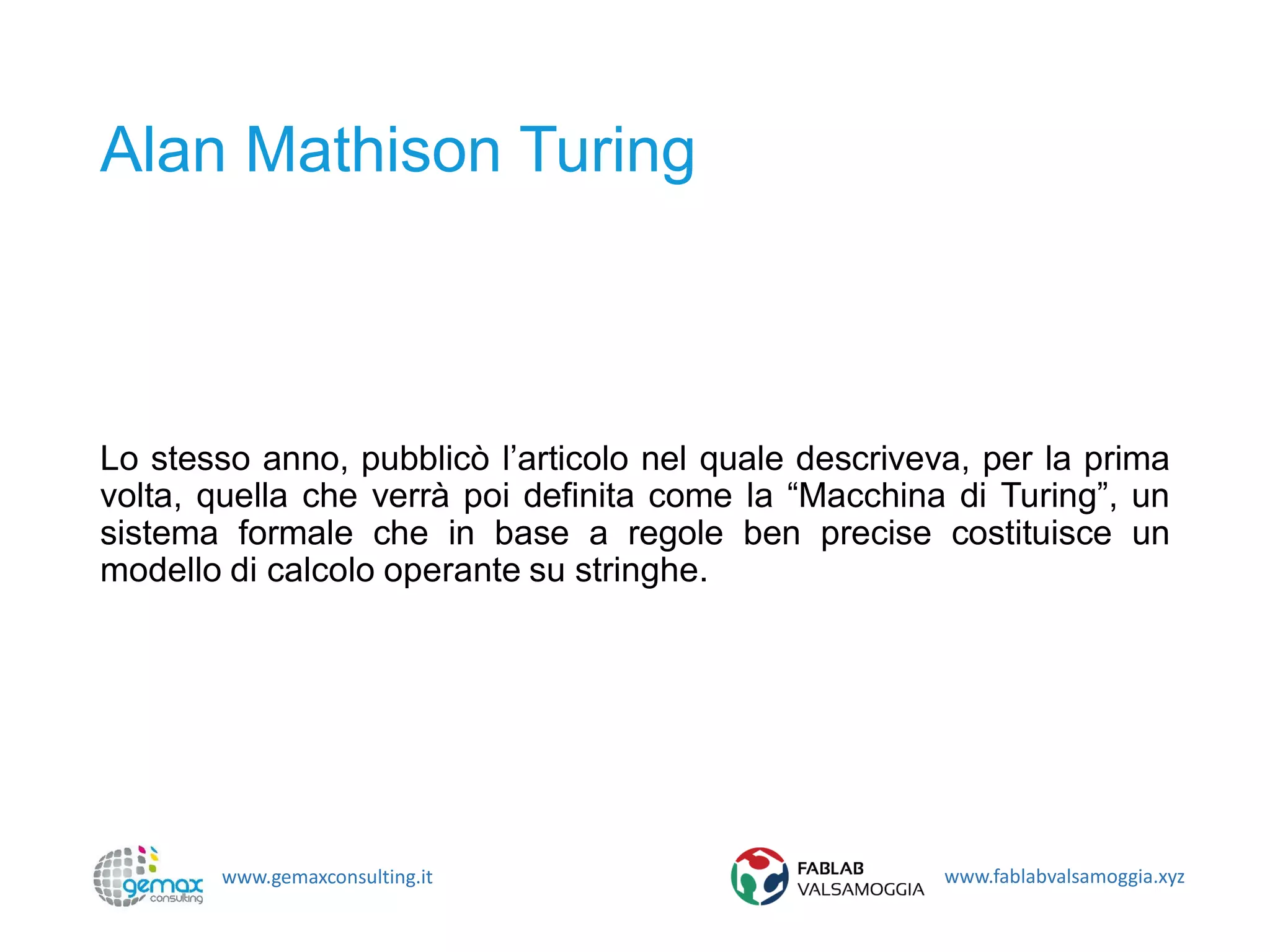 www.gemaxconsulting.it www.fablabvalsamoggia.xyz
Alan Mathison Turing
Lo stesso anno, pubblicò l’articolo nel quale descriveva, per la prima
volta, quella che verrà poi definita come la “Macchina di Turing”, un
sistema formale che in base a regole ben precise costituisce un
modello di calcolo operante su stringhe.
 