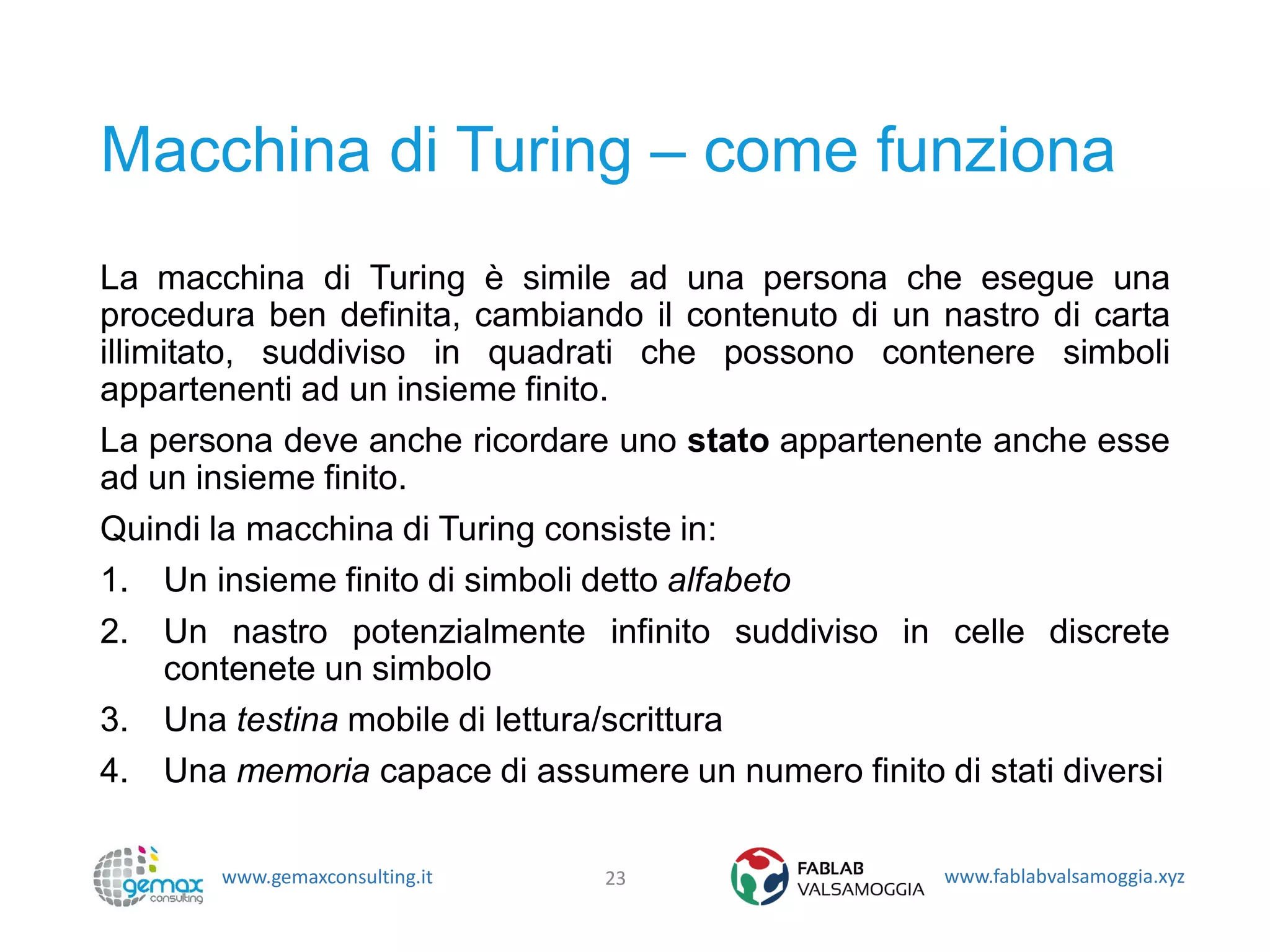 www.gemaxconsulting.it www.fablabvalsamoggia.xyz
Macchina di Turing – come funziona
La macchina di Turing è simile ad una persona che esegue una
procedura ben definita, cambiando il contenuto di un nastro di carta
illimitato, suddiviso in quadrati che possono contenere simboli
appartenenti ad un insieme finito.
La persona deve anche ricordare uno stato appartenente anche esse
ad un insieme finito.
Quindi la macchina di Turing consiste in:
1. Un insieme finito di simboli detto alfabeto
2. Un nastro potenzialmente infinito suddiviso in celle discrete
contenete un simbolo
3. Una testina mobile di lettura/scrittura
4. Una memoria capace di assumere un numero finito di stati diversi
23
 
