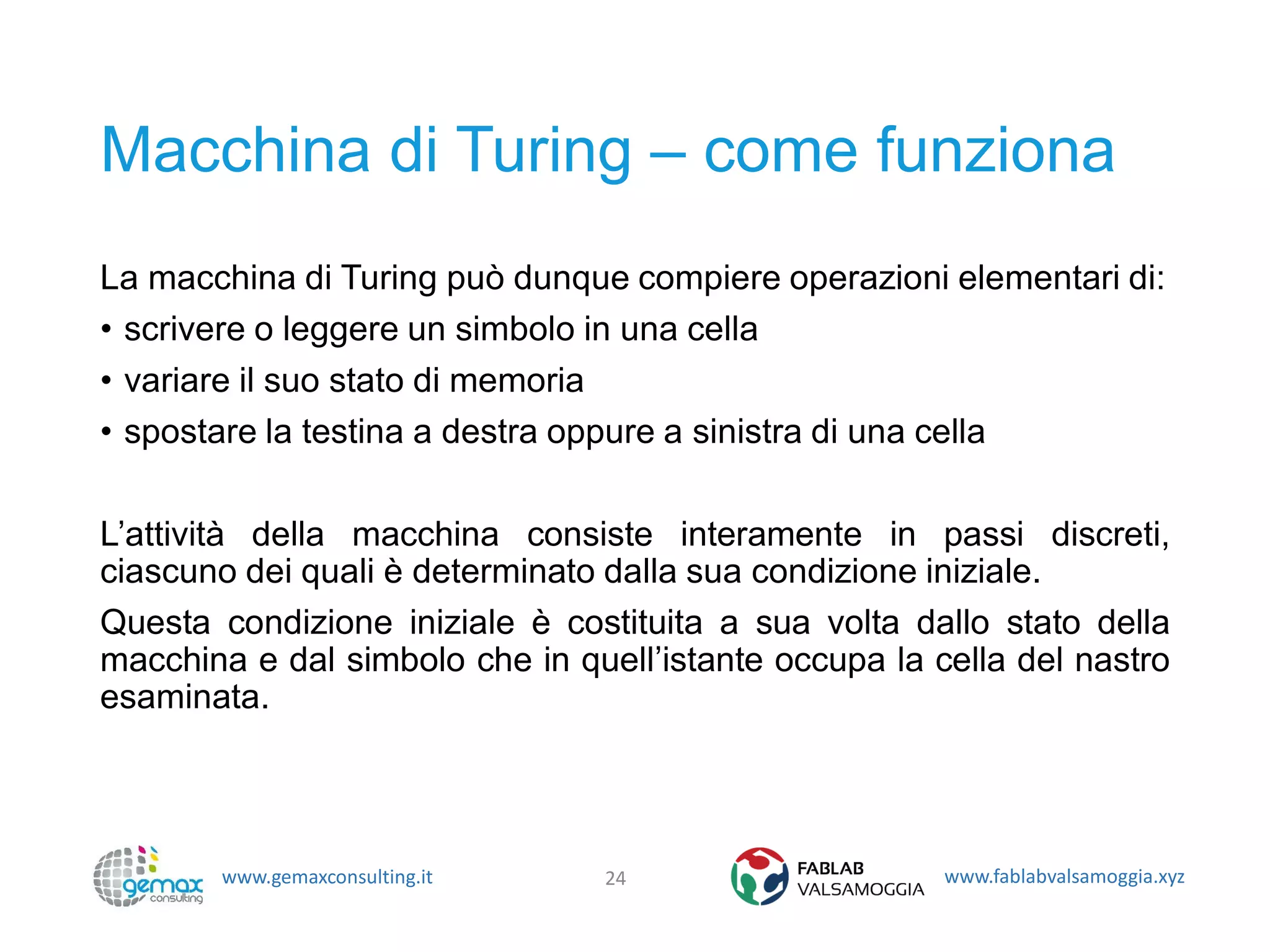 www.gemaxconsulting.it www.fablabvalsamoggia.xyz
Macchina di Turing – come funziona
La macchina di Turing può dunque compiere operazioni elementari di:
• scrivere o leggere un simbolo in una cella
• variare il suo stato di memoria
• spostare la testina a destra oppure a sinistra di una cella
L’attività della macchina consiste interamente in passi discreti,
ciascuno dei quali è determinato dalla sua condizione iniziale.
Questa condizione iniziale è costituita a sua volta dallo stato della
macchina e dal simbolo che in quell’istante occupa la cella del nastro
esaminata.
24
 