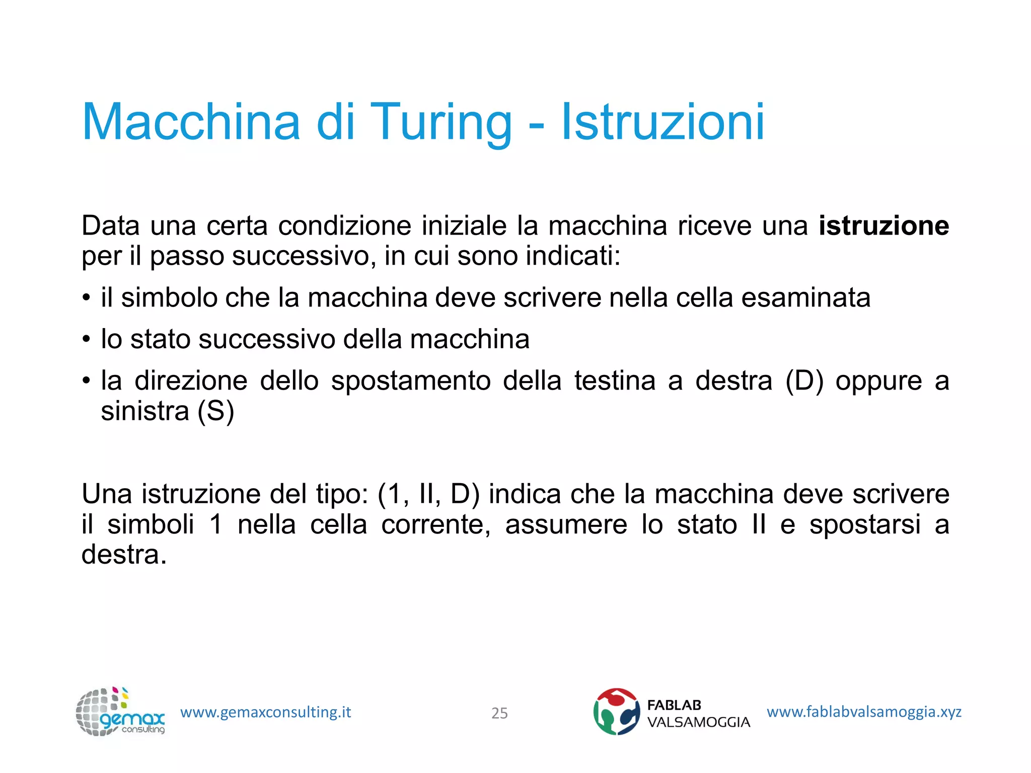 www.gemaxconsulting.it www.fablabvalsamoggia.xyz
Macchina di Turing - Istruzioni
Data una certa condizione iniziale la macchina riceve una istruzione
per il passo successivo, in cui sono indicati:
• il simbolo che la macchina deve scrivere nella cella esaminata
• lo stato successivo della macchina
• la direzione dello spostamento della testina a destra (D) oppure a
sinistra (S)
Una istruzione del tipo: (1, II, D) indica che la macchina deve scrivere
il simboli 1 nella cella corrente, assumere lo stato II e spostarsi a
destra.
25
 