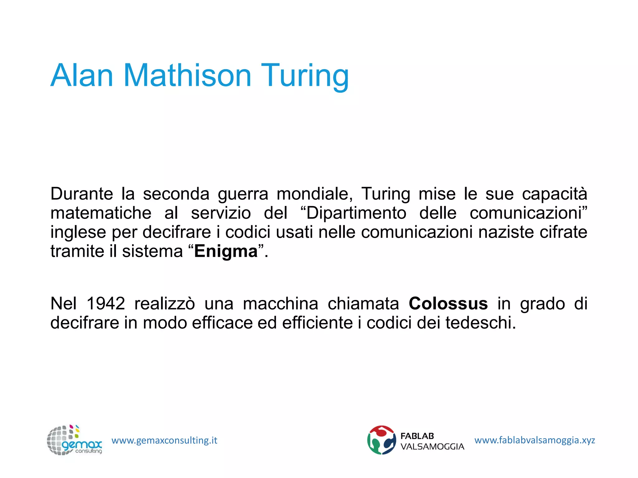 www.gemaxconsulting.it www.fablabvalsamoggia.xyz
Alan Mathison Turing
Durante la seconda guerra mondiale, Turing mise le sue capacità
matematiche al servizio del “Dipartimento delle comunicazioni”
inglese per decifrare i codici usati nelle comunicazioni naziste cifrate
tramite il sistema “Enigma”.
Nel 1942 realizzò una macchina chiamata Colossus in grado di
decifrare in modo efficace ed efficiente i codici dei tedeschi.
 