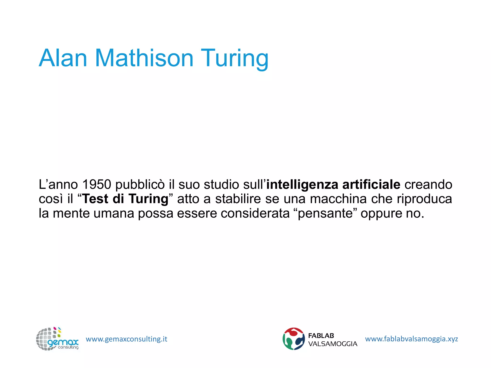 www.gemaxconsulting.it www.fablabvalsamoggia.xyz
Alan Mathison Turing
L’anno 1950 pubblicò il suo studio sull’intelligenza artificiale creando
così il “Test di Turing” atto a stabilire se una macchina che riproduca
la mente umana possa essere considerata “pensante” oppure no.
 
