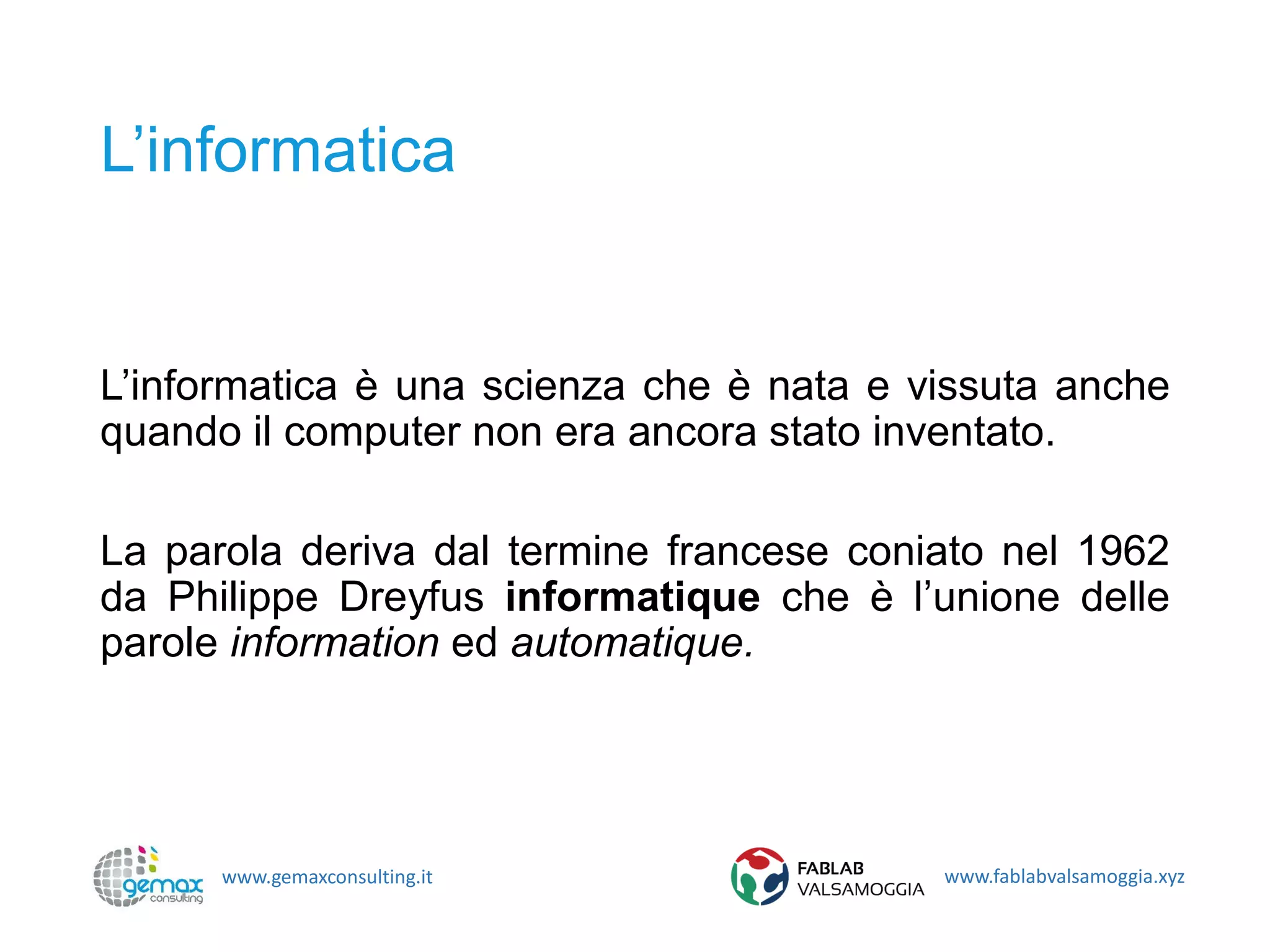 www.gemaxconsulting.it www.fablabvalsamoggia.xyz
L’informatica
L’informatica è una scienza che è nata e vissuta anche
quando il computer non era ancora stato inventato.
La parola deriva dal termine francese coniato nel 1962
da Philippe Dreyfus informatique che è l’unione delle
parole information ed automatique.
 