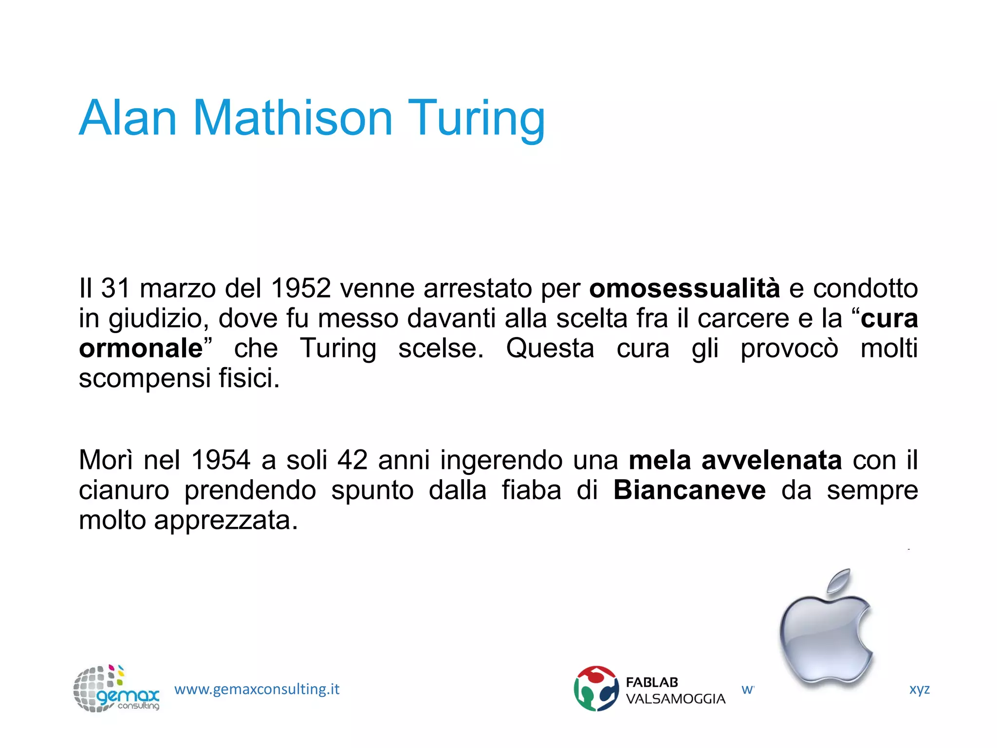 www.gemaxconsulting.it www.fablabvalsamoggia.xyz
Alan Mathison Turing
Il 31 marzo del 1952 venne arrestato per omosessualità e condotto
in giudizio, dove fu messo davanti alla scelta fra il carcere e la “cura
ormonale” che Turing scelse. Questa cura gli provocò molti
scompensi fisici.
Morì nel 1954 a soli 42 anni ingerendo una mela avvelenata con il
cianuro prendendo spunto dalla fiaba di Biancaneve da sempre
molto apprezzata.
 