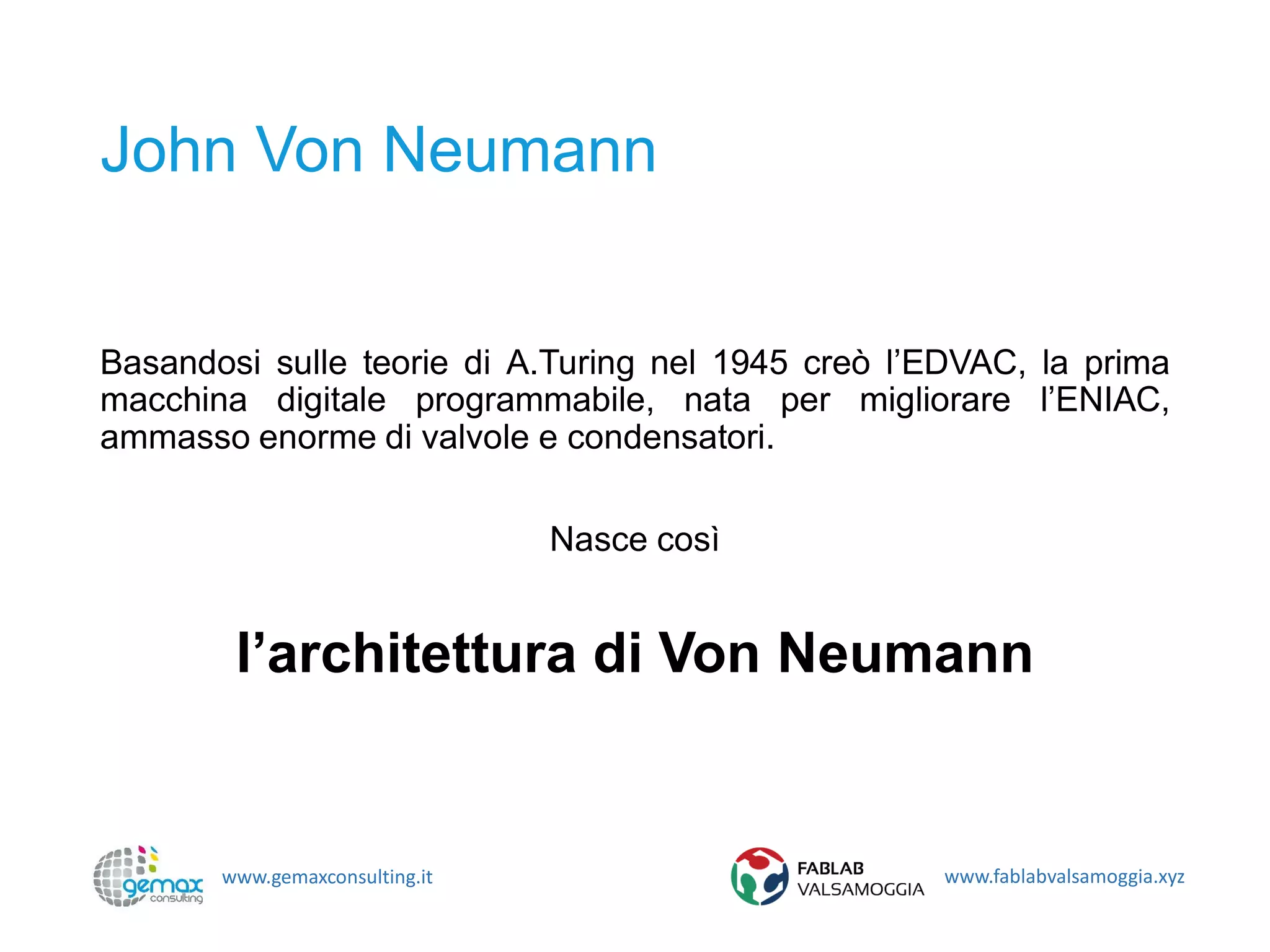www.gemaxconsulting.it www.fablabvalsamoggia.xyz
John Von Neumann
Basandosi sulle teorie di A.Turing nel 1945 creò l’EDVAC, la prima
macchina digitale programmabile, nata per migliorare l’ENIAC,
ammasso enorme di valvole e condensatori.
Nasce così
l’architettura di Von Neumann
 