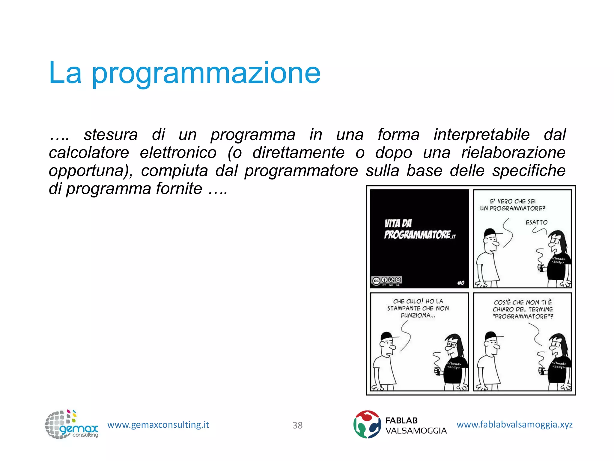 www.gemaxconsulting.it www.fablabvalsamoggia.xyz
La programmazione
…. stesura di un programma in una forma interpretabile dal
calcolatore elettronico (o direttamente o dopo una rielaborazione
opportuna), compiuta dal programmatore sulla base delle specifiche
di programma fornite ….
38
 