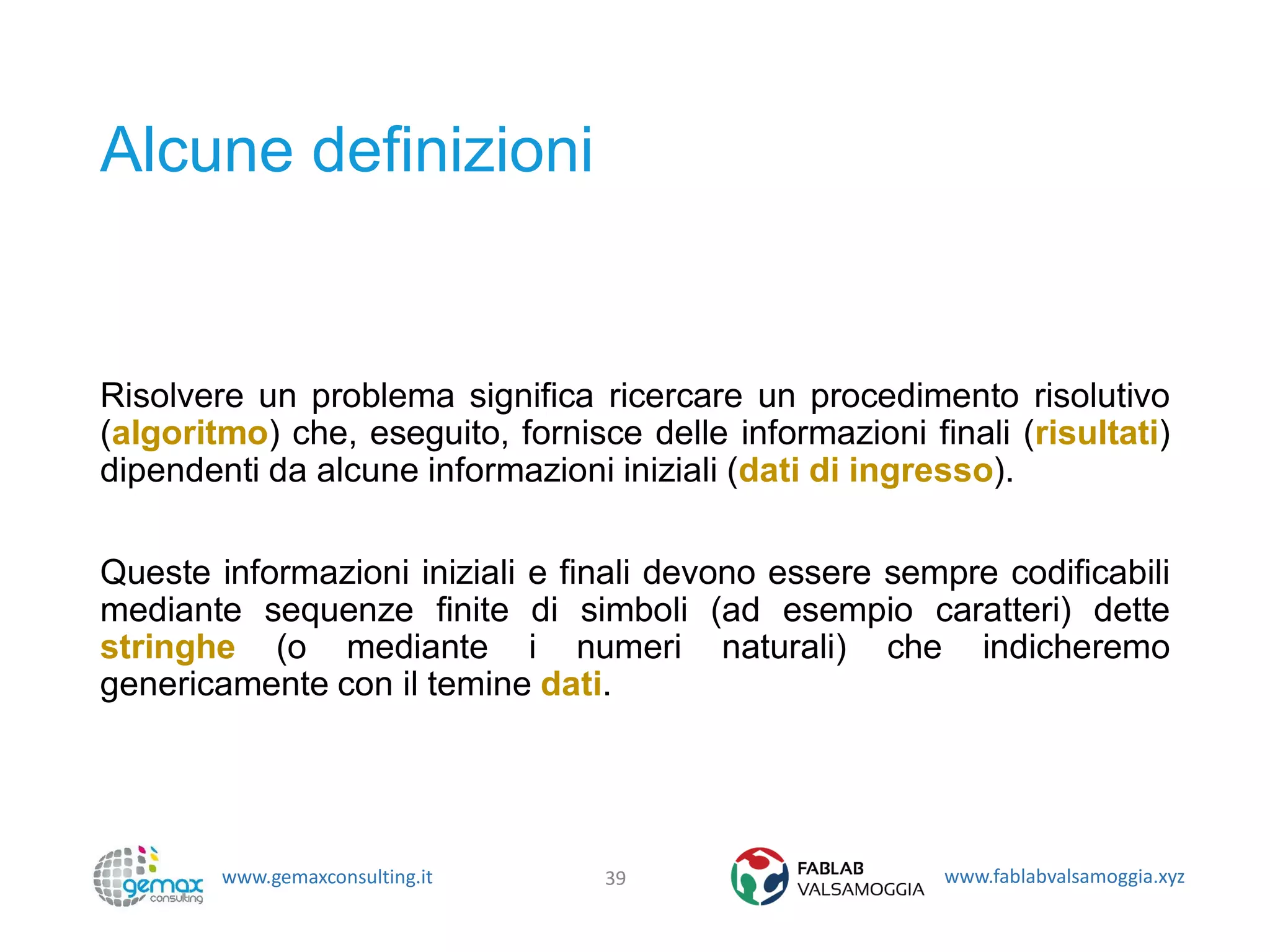 www.gemaxconsulting.it www.fablabvalsamoggia.xyz
Alcune definizioni
Risolvere un problema significa ricercare un procedimento risolutivo
(algoritmo) che, eseguito, fornisce delle informazioni finali (risultati)
dipendenti da alcune informazioni iniziali (dati di ingresso).
Queste informazioni iniziali e finali devono essere sempre codificabili
mediante sequenze finite di simboli (ad esempio caratteri) dette
stringhe (o mediante i numeri naturali) che indicheremo
genericamente con il temine dati.
39
 