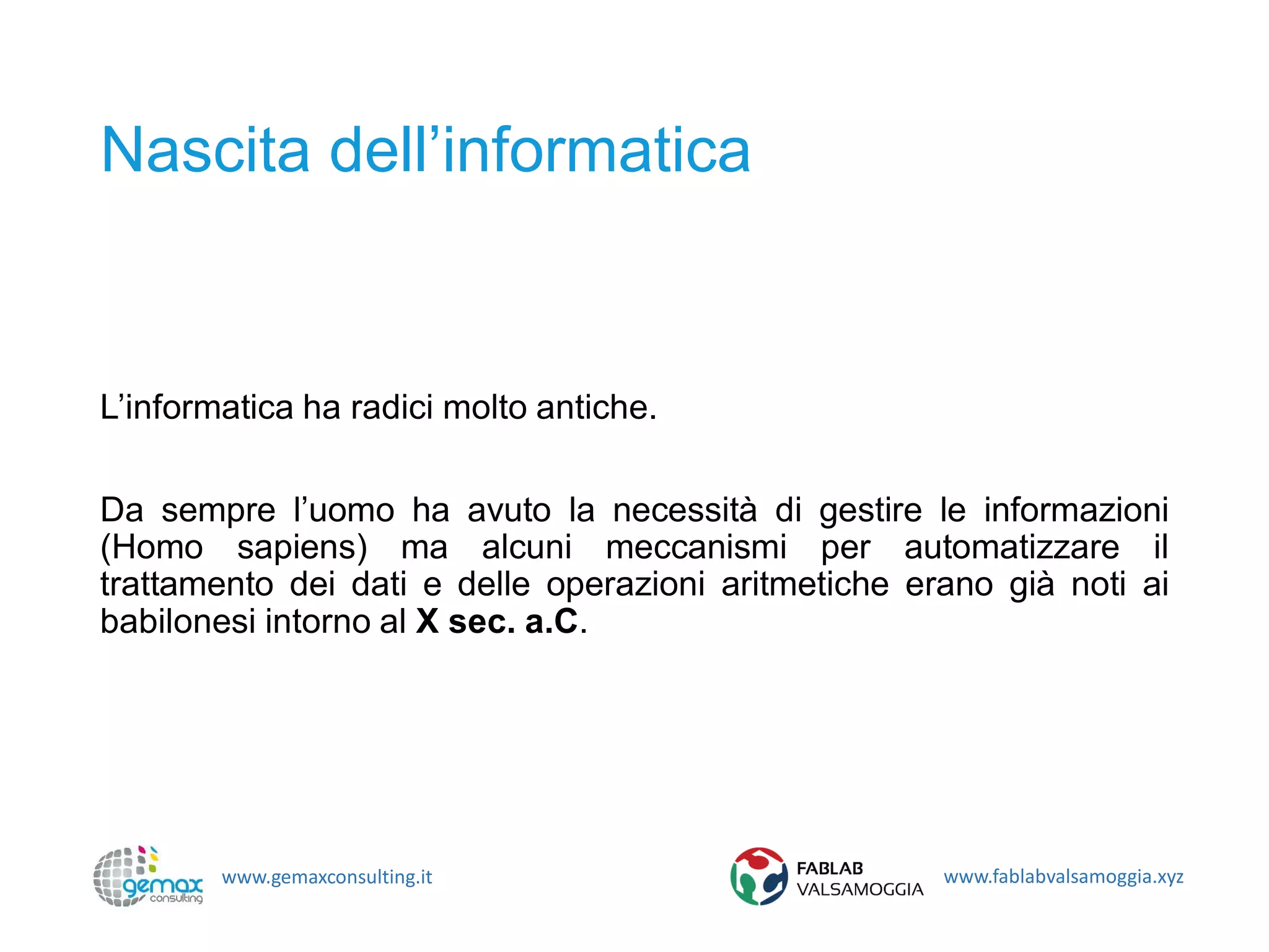 www.gemaxconsulting.it www.fablabvalsamoggia.xyz
Nascita dell’informatica
L’informatica ha radici molto antiche.
Da sempre l’uomo ha avuto la necessità di gestire le informazioni
(Homo sapiens) ma alcuni meccanismi per automatizzare il
trattamento dei dati e delle operazioni aritmetiche erano già noti ai
babilonesi intorno al X sec. a.C.
 